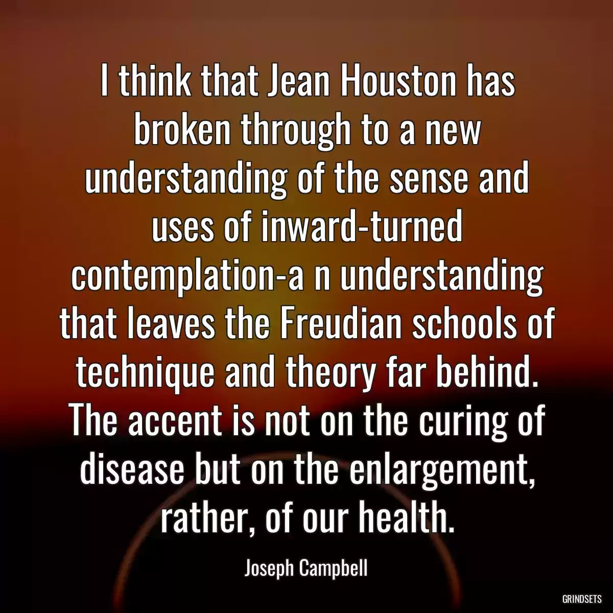 I think that Jean Houston has broken through to a new understanding of the sense and uses of inward-turned contemplation-a n understanding that leaves the Freudian schools of technique and theory far behind. The accent is not on the curing of disease but on the enlargement, rather, of our health.