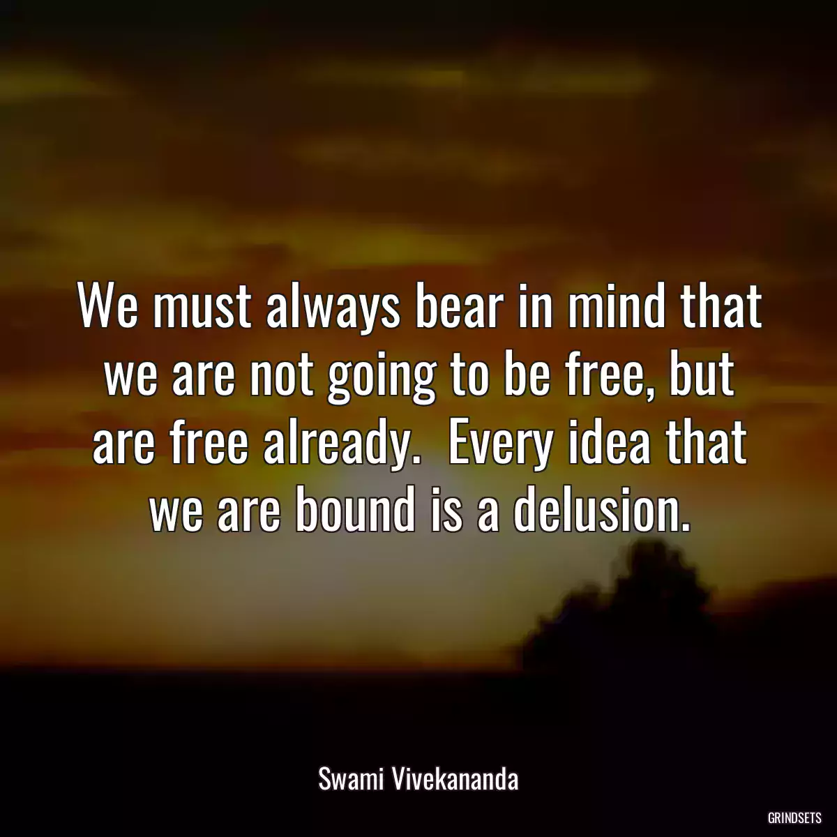 We must always bear in mind that we are not going to be free, but are free already.  Every idea that we are bound is a delusion.