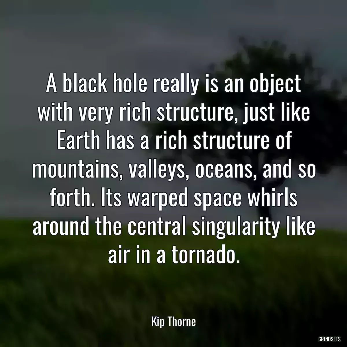 A black hole really is an object with very rich structure, just like Earth has a rich structure of mountains, valleys, oceans, and so forth. Its warped space whirls around the central singularity like air in a tornado.