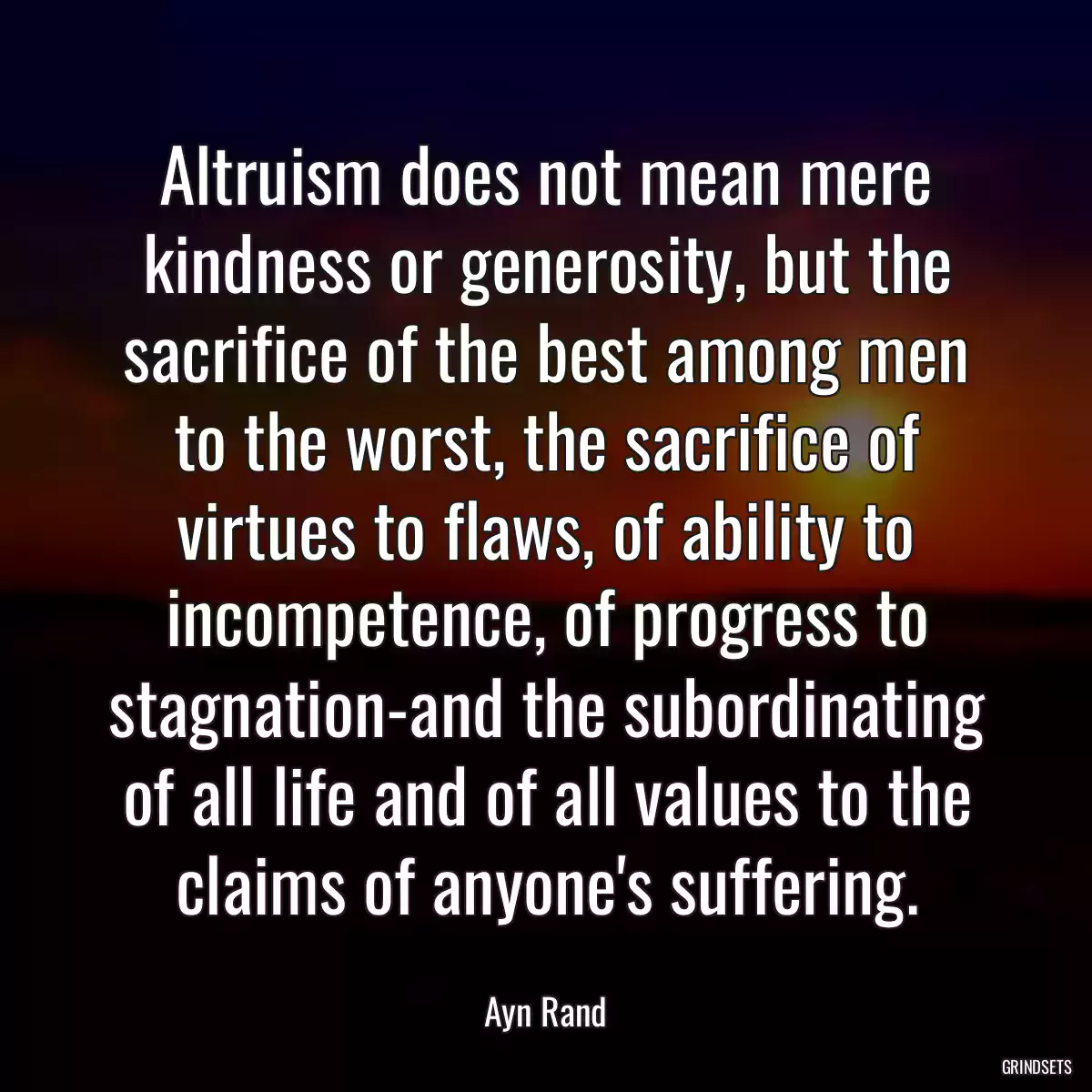 Altruism does not mean mere kindness or generosity, but the sacrifice of the best among men to the worst, the sacrifice of virtues to flaws, of ability to incompetence, of progress to stagnation-and the subordinating of all life and of all values to the claims of anyone\'s suffering.