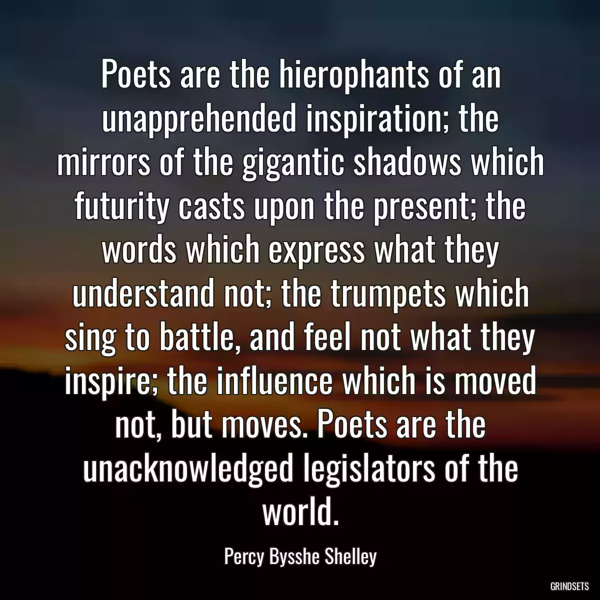 Poets are the hierophants of an unapprehended inspiration; the mirrors of the gigantic shadows which futurity casts upon the present; the words which express what they understand not; the trumpets which sing to battle, and feel not what they inspire; the influence which is moved not, but moves. Poets are the unacknowledged legislators of the world.