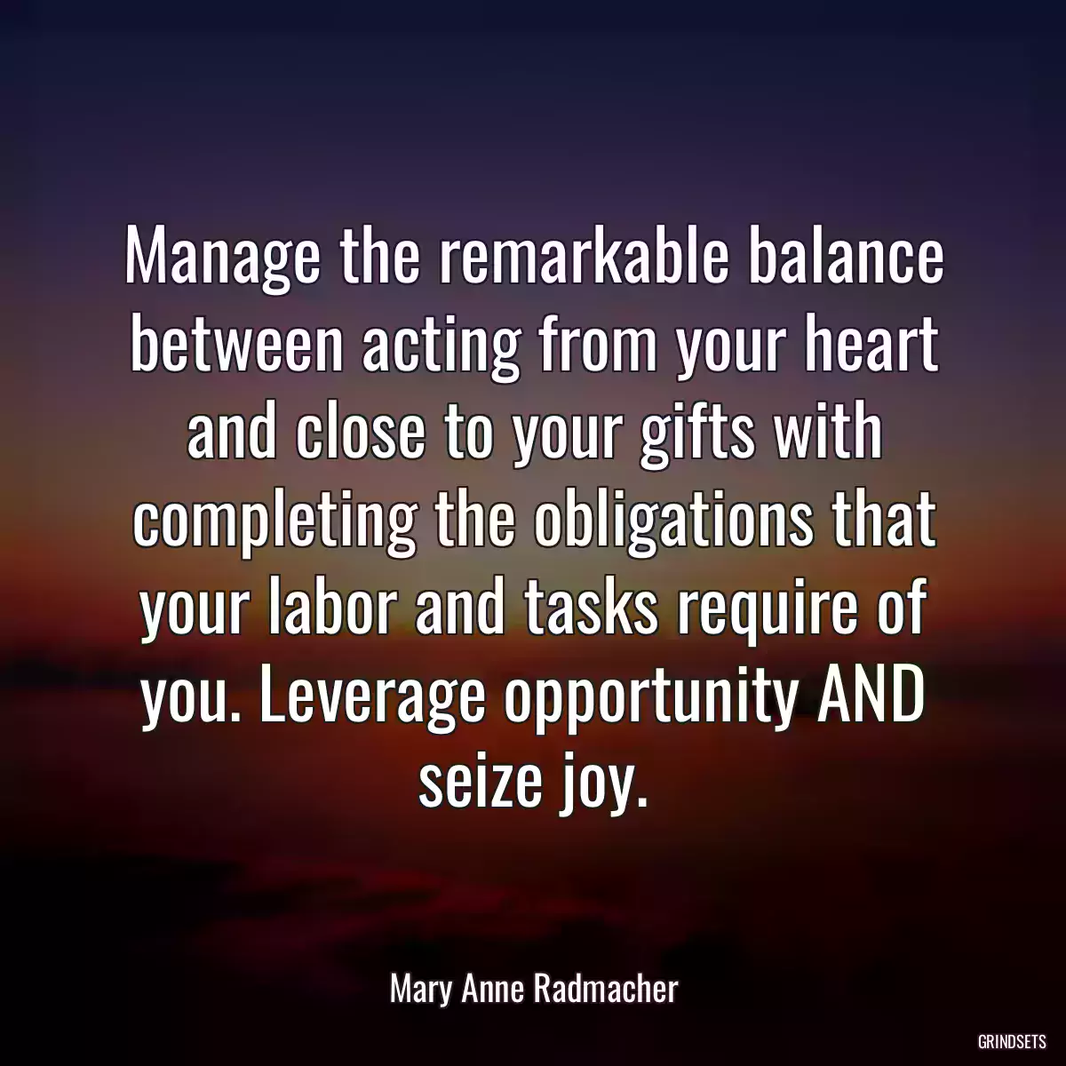 Manage the remarkable balance between acting from your heart and close to your gifts with completing the obligations that your labor and tasks require of you. Leverage opportunity AND seize joy.