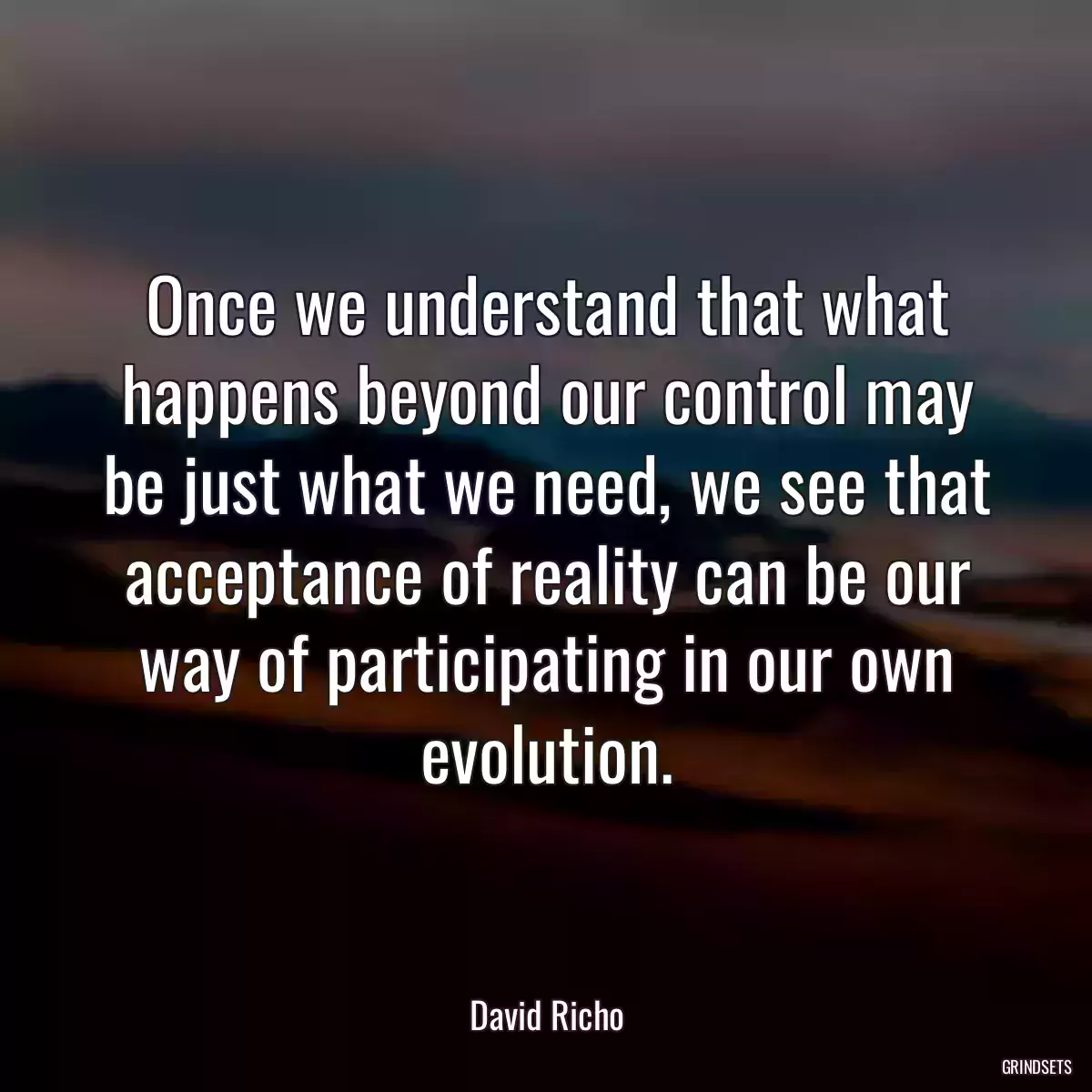 Once we understand that what happens beyond our control may be just what we need, we see that acceptance of reality can be our way of participating in our own evolution.