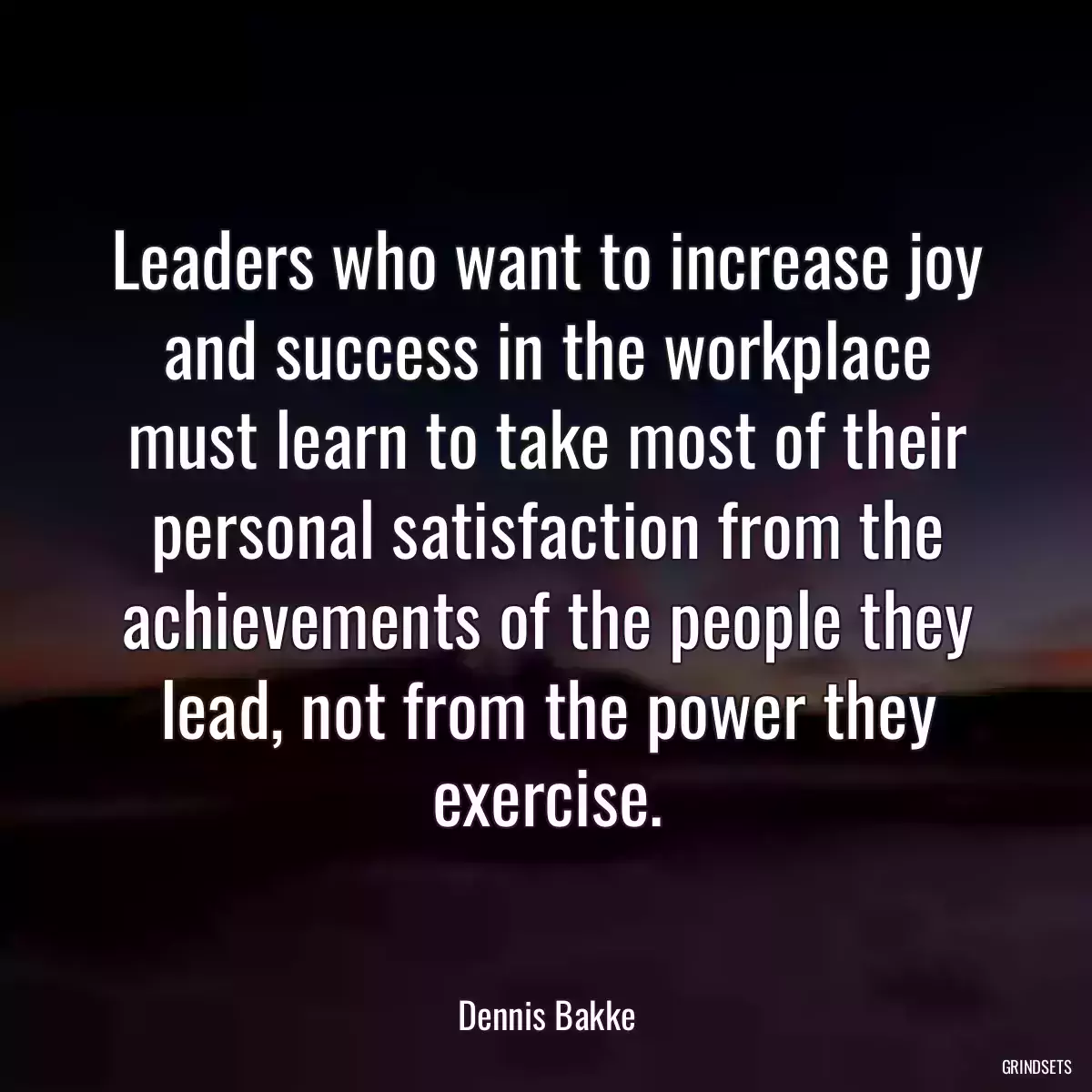 Leaders who want to increase joy and success in the workplace must learn to take most of their personal satisfaction from the achievements of the people they lead, not from the power they exercise.