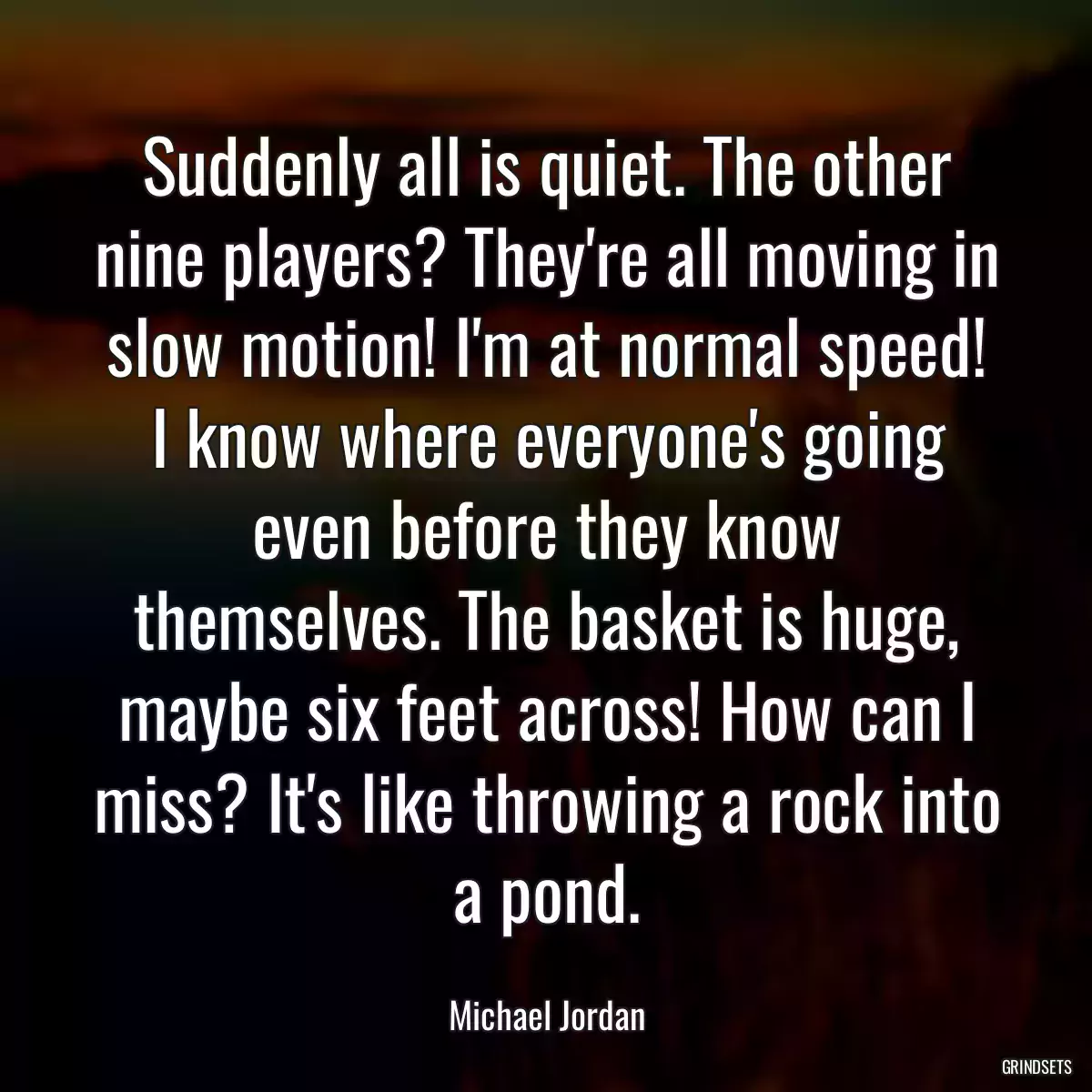 Suddenly all is quiet. The other nine players? They\'re all moving in slow motion! I\'m at normal speed! I know where everyone\'s going even before they know themselves. The basket is huge, maybe six feet across! How can I miss? It\'s like throwing a rock into a pond.