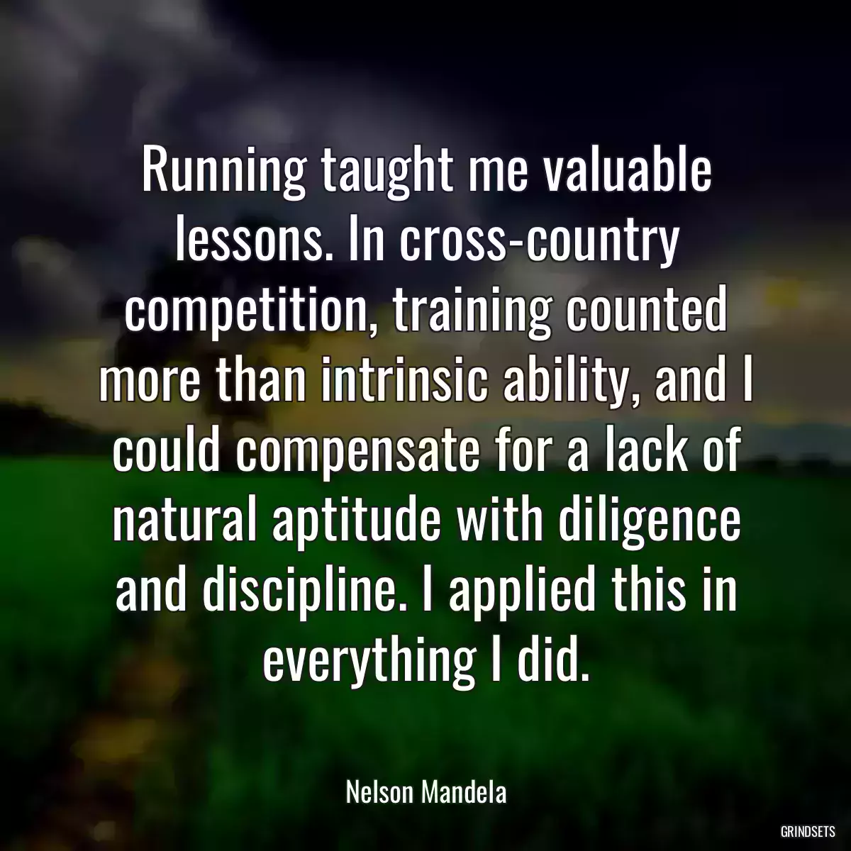 Running taught me valuable lessons. In cross-country competition, training counted more than intrinsic ability, and I could compensate for a lack of natural aptitude with diligence and discipline. I applied this in everything I did.