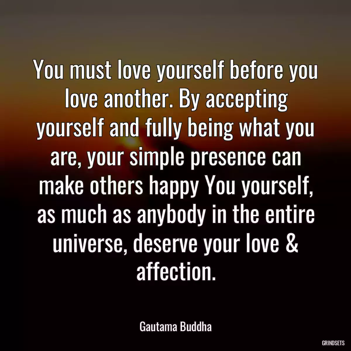 You must love yourself before you love another. By accepting yourself and fully being what you are, your simple presence can make others happy You yourself, as much as anybody in the entire universe, deserve your love & affection.