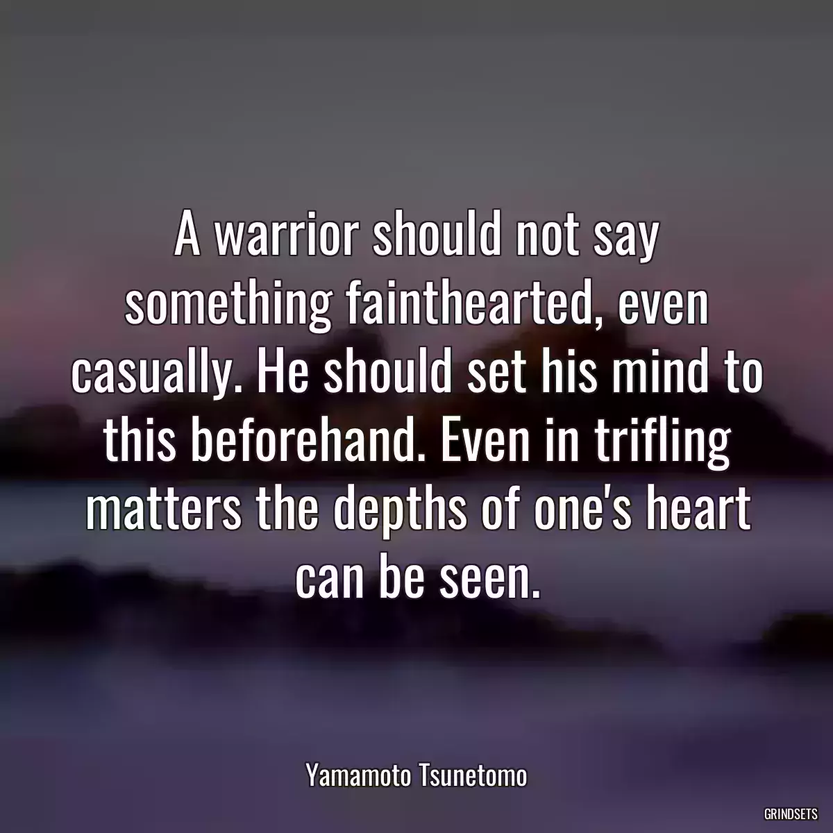 A warrior should not say something fainthearted, even casually. He should set his mind to this beforehand. Even in trifling matters the depths of one\'s heart can be seen.