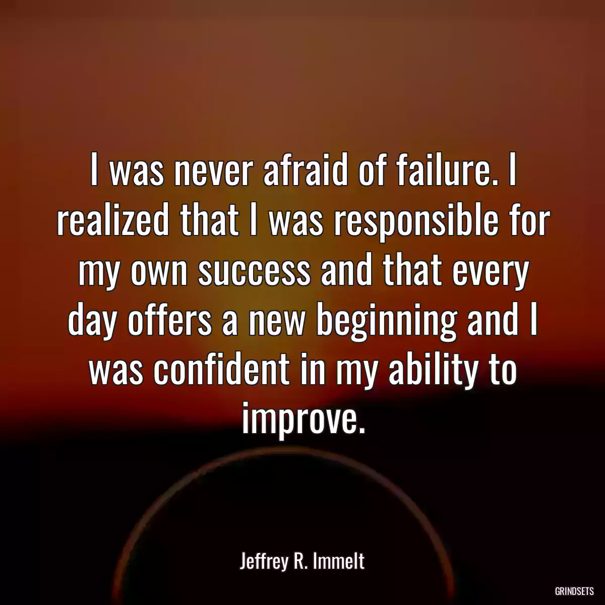 I was never afraid of failure. I realized that I was responsible for my own success and that every day offers a new beginning and I was confident in my ability to improve.