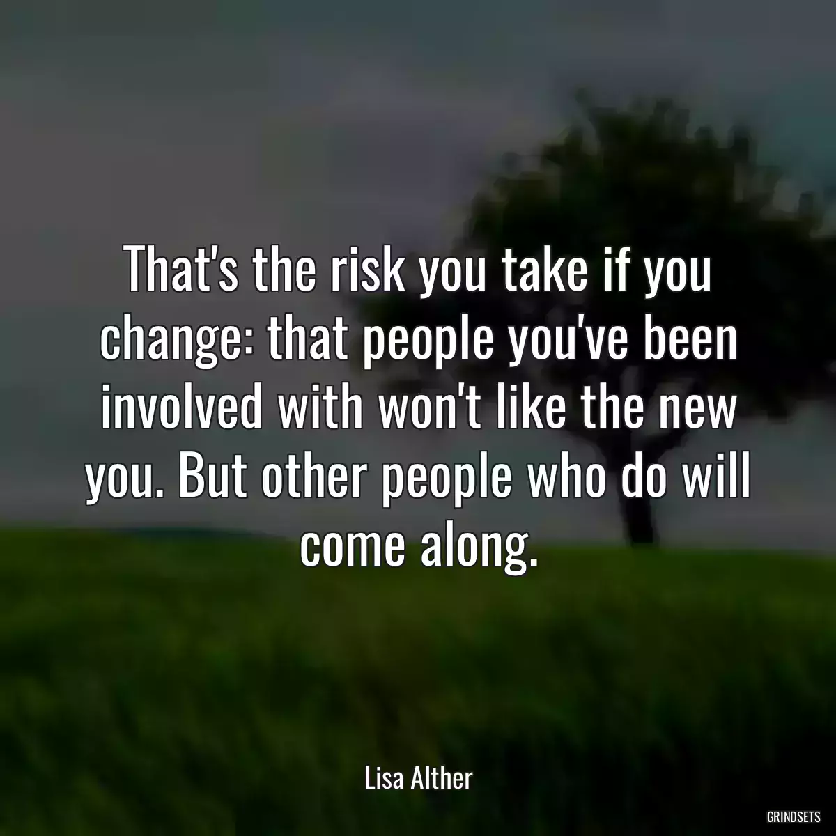 That\'s the risk you take if you change: that people you\'ve been involved with won\'t like the new you. But other people who do will come along.