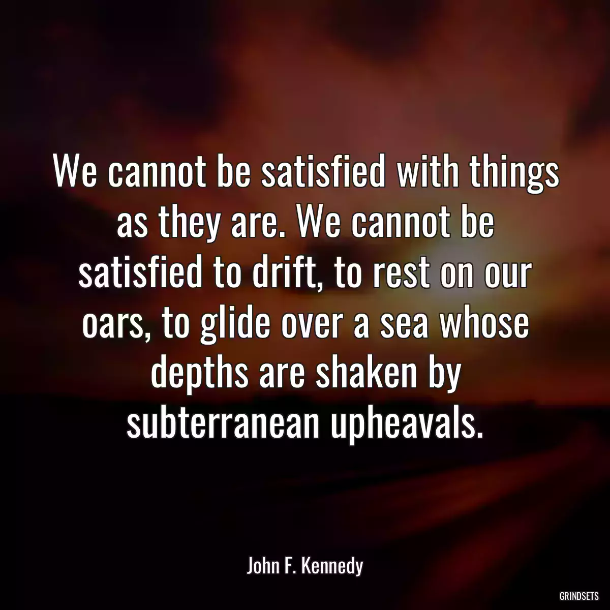 We cannot be satisfied with things as they are. We cannot be satisfied to drift, to rest on our oars, to glide over a sea whose depths are shaken by subterranean upheavals.