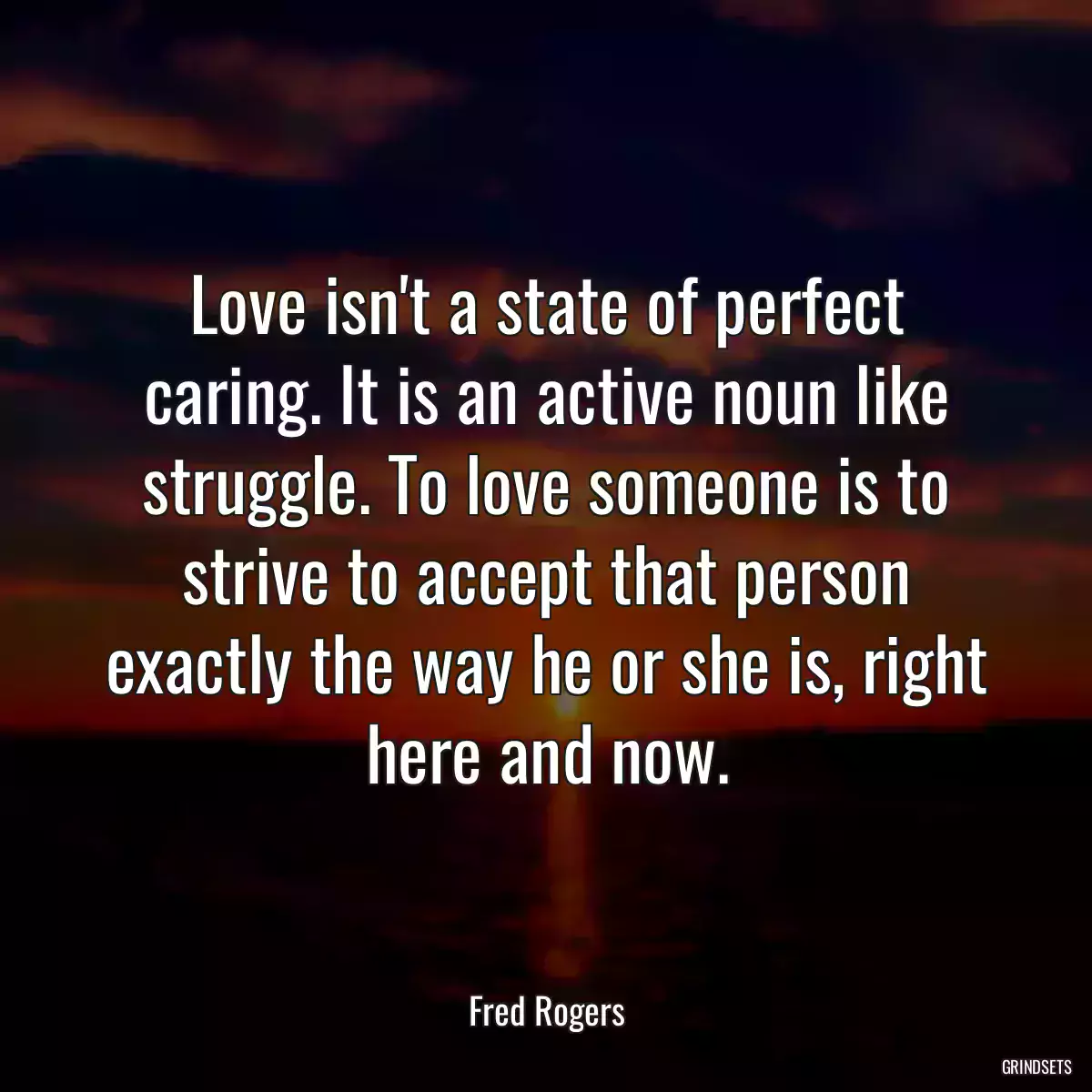 Love isn\'t a state of perfect caring. It is an active noun like struggle. To love someone is to strive to accept that person exactly the way he or she is, right here and now.