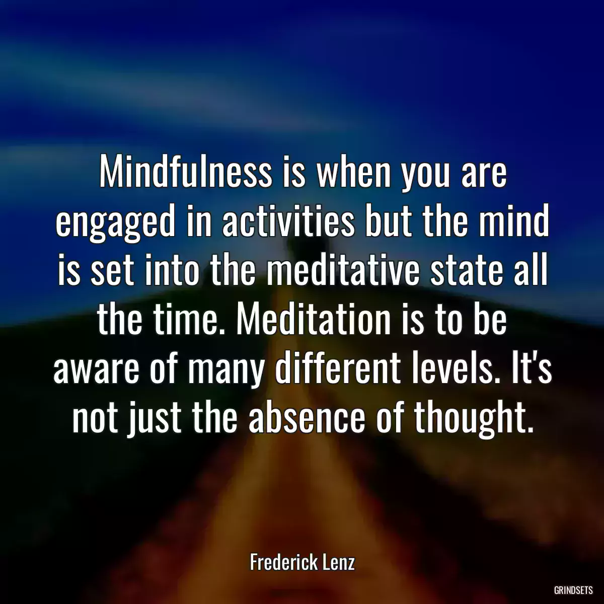 Mindfulness is when you are engaged in activities but the mind is set into the meditative state all the time. Meditation is to be aware of many different levels. It\'s not just the absence of thought.