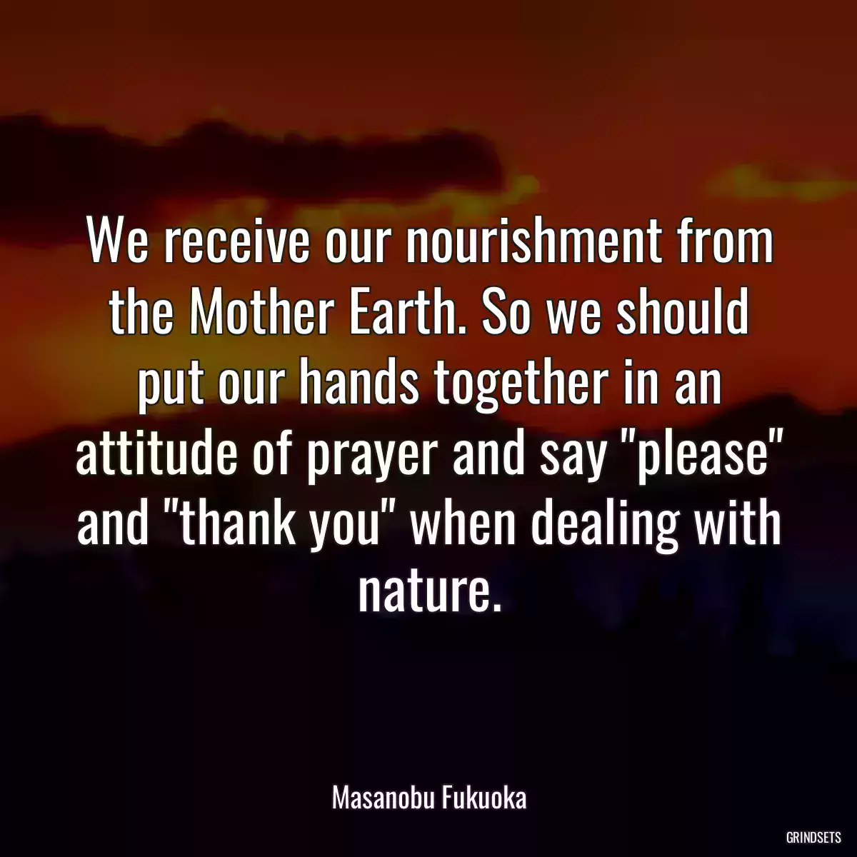 We receive our nourishment from the Mother Earth. So we should put our hands together in an attitude of prayer and say \