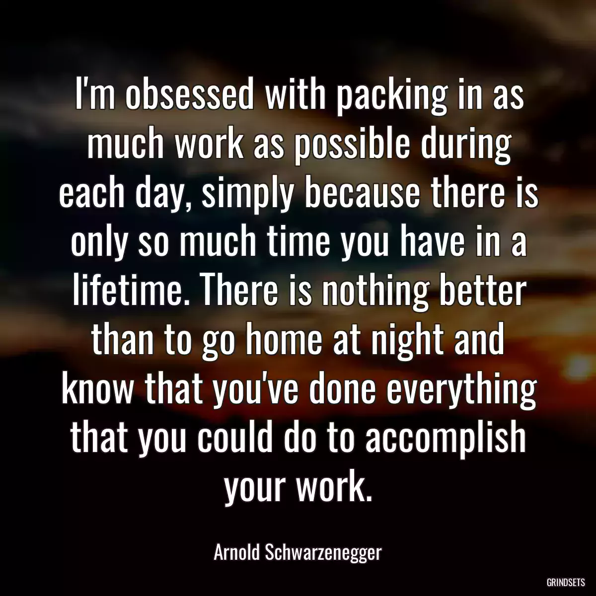 I\'m obsessed with packing in as much work as possible during each day, simply because there is only so much time you have in a lifetime. There is nothing better than to go home at night and know that you\'ve done everything that you could do to accomplish your work.