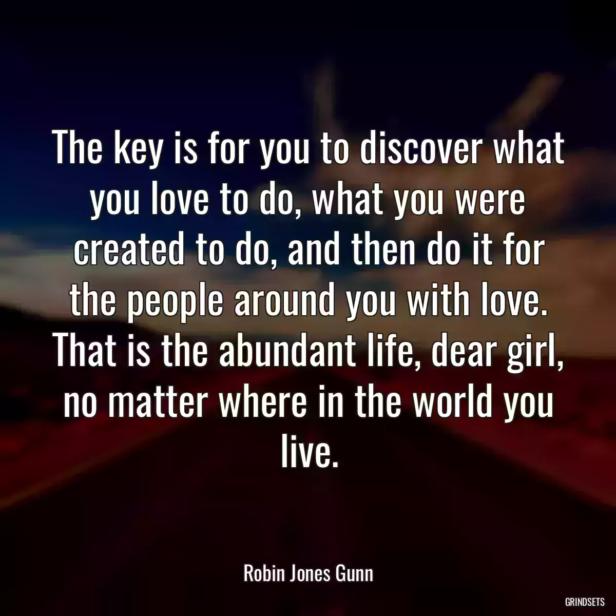 The key is for you to discover what you love to do, what you were created to do, and then do it for the people around you with love. That is the abundant life, dear girl, no matter where in the world you live.