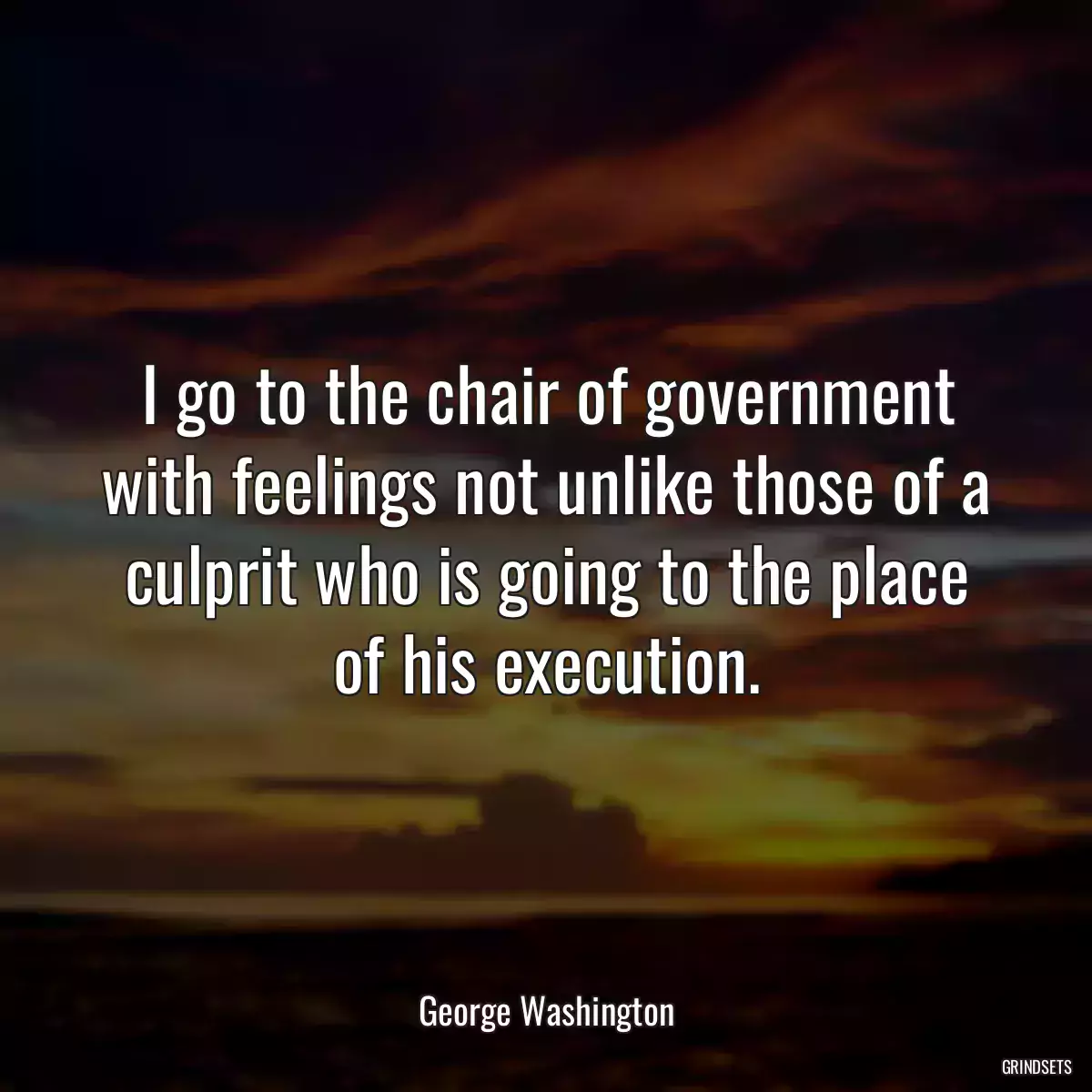 I go to the chair of government with feelings not unlike those of a culprit who is going to the place of his execution.