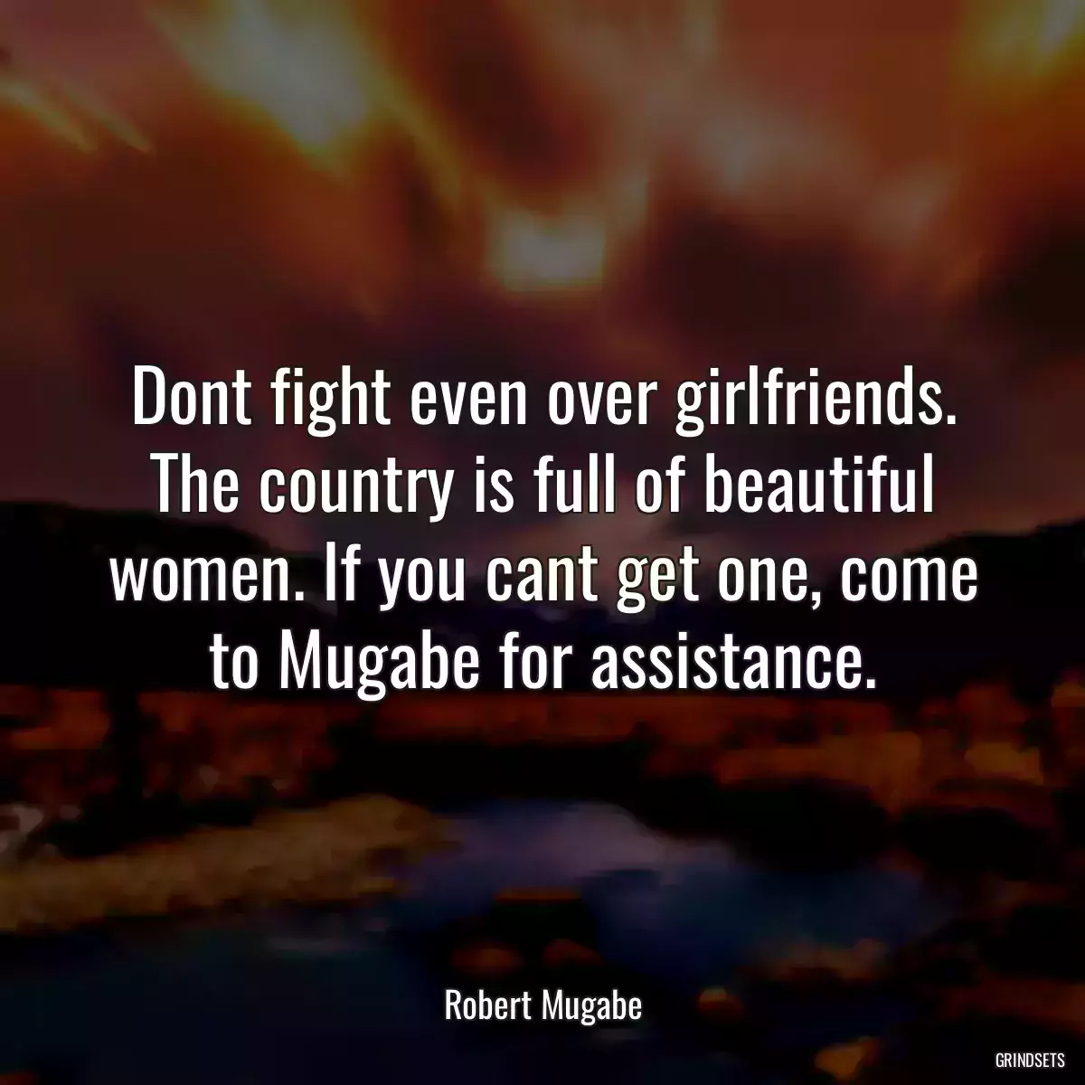 Dont fight even over girlfriends. The country is full of beautiful women. If you cant get one, come to Mugabe for assistance.