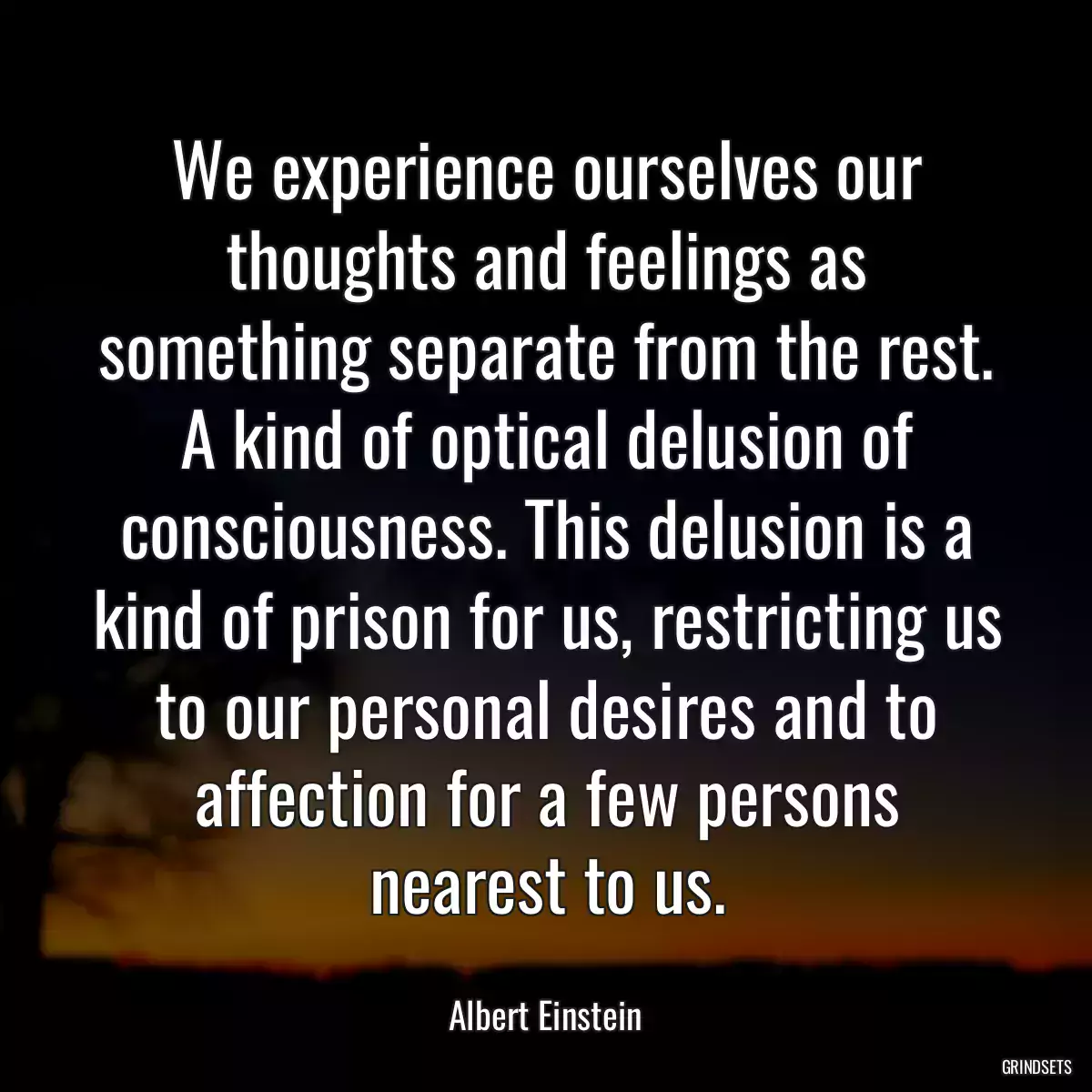 We experience ourselves our thoughts and feelings as something separate from the rest. A kind of optical delusion of consciousness. This delusion is a kind of prison for us, restricting us to our personal desires and to affection for a few persons nearest to us.