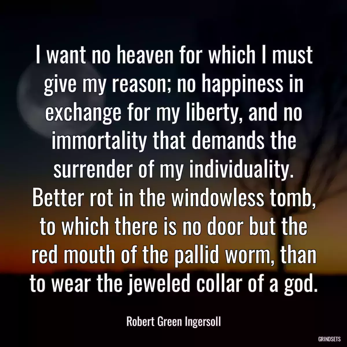 I want no heaven for which I must give my reason; no happiness in exchange for my liberty, and no immortality that demands the surrender of my individuality. Better rot in the windowless tomb, to which there is no door but the red mouth of the pallid worm, than to wear the jeweled collar of a god.