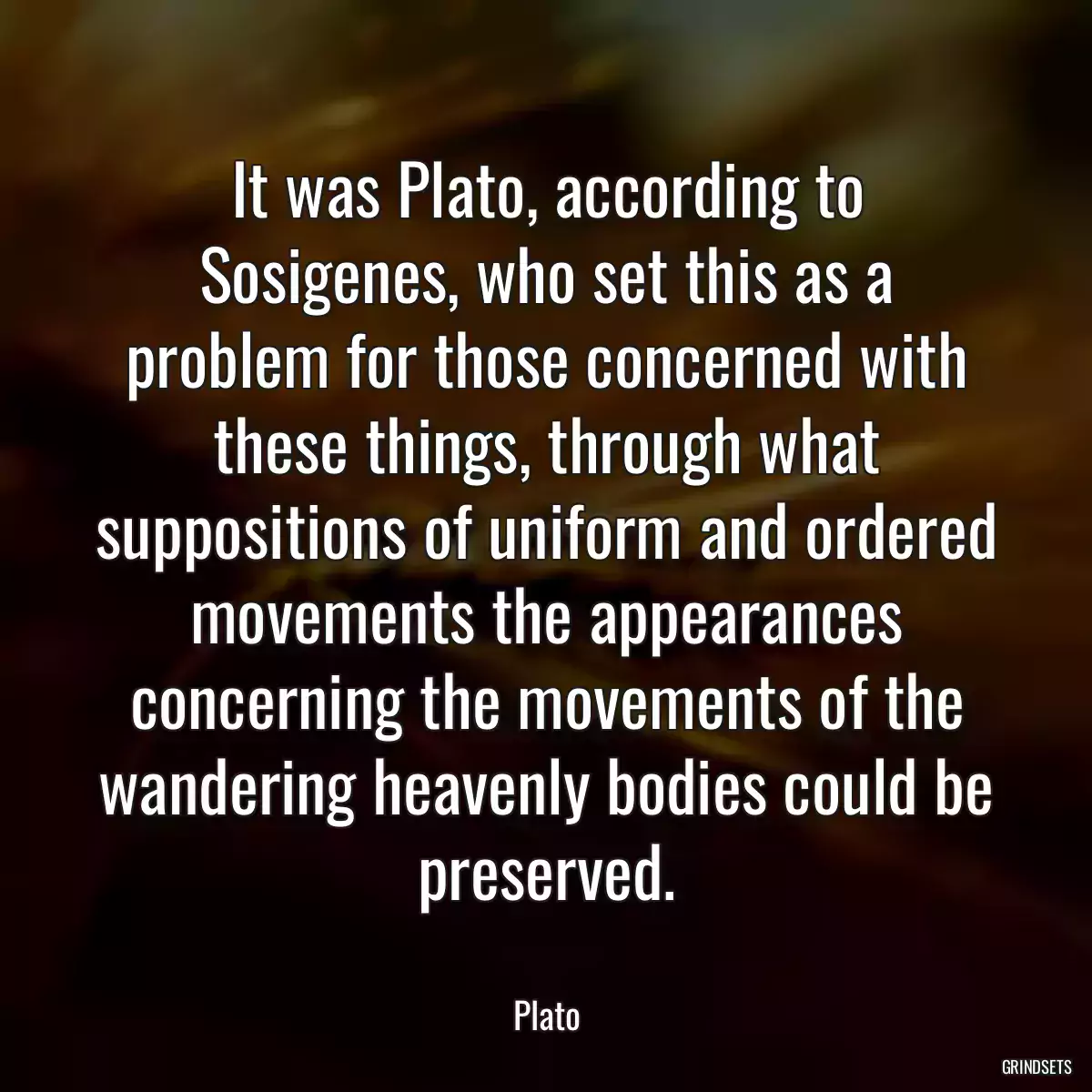 It was Plato, according to Sosigenes, who set this as a problem for those concerned with these things, through what suppositions of uniform and ordered movements the appearances concerning the movements of the wandering heavenly bodies could be preserved.