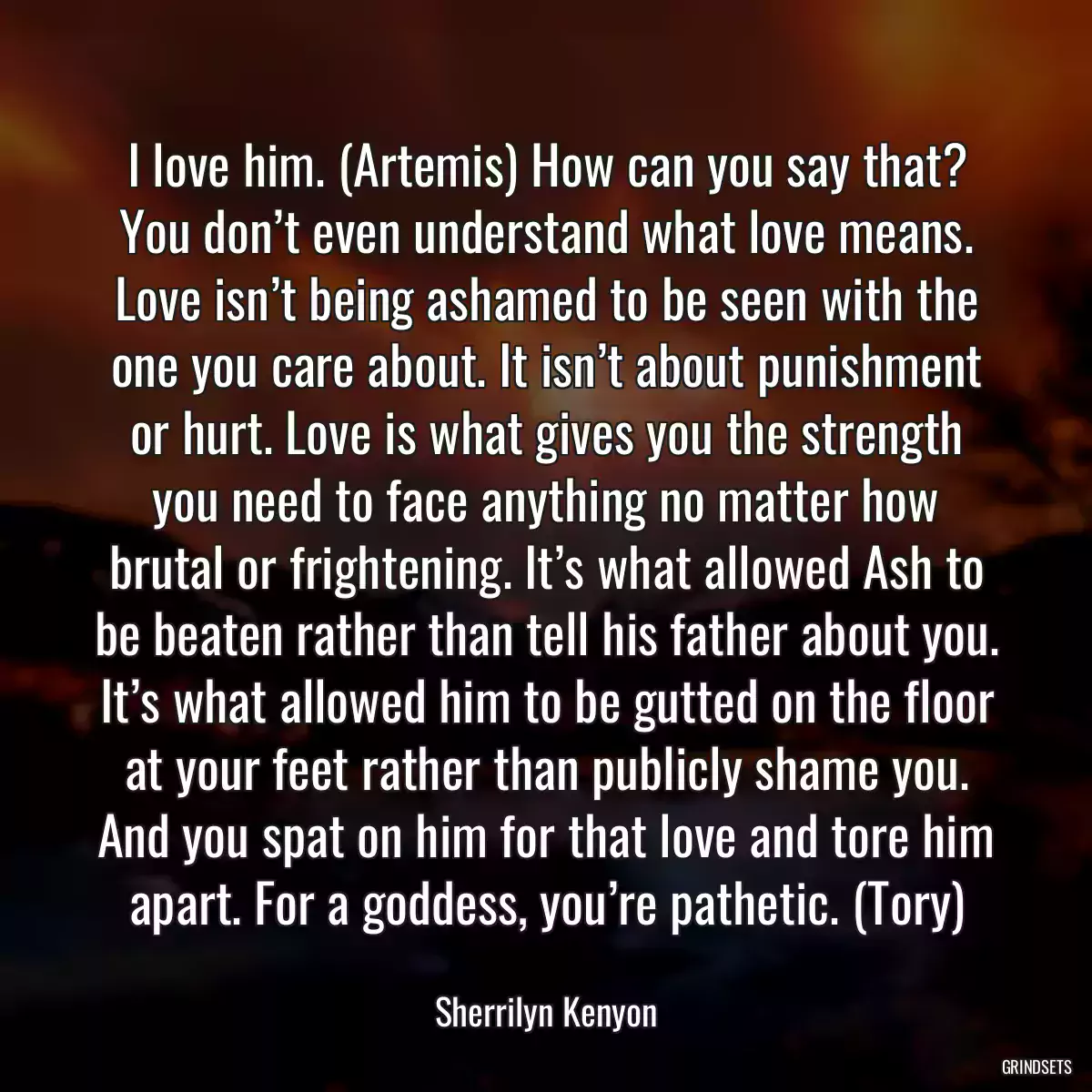 I love him. (Artemis) How can you say that? You don’t even understand what love means. Love isn’t being ashamed to be seen with the one you care about. It isn’t about punishment or hurt. Love is what gives you the strength you need to face anything no matter how brutal or frightening. It’s what allowed Ash to be beaten rather than tell his father about you. It’s what allowed him to be gutted on the floor at your feet rather than publicly shame you. And you spat on him for that love and tore him apart. For a goddess, you’re pathetic. (Tory)