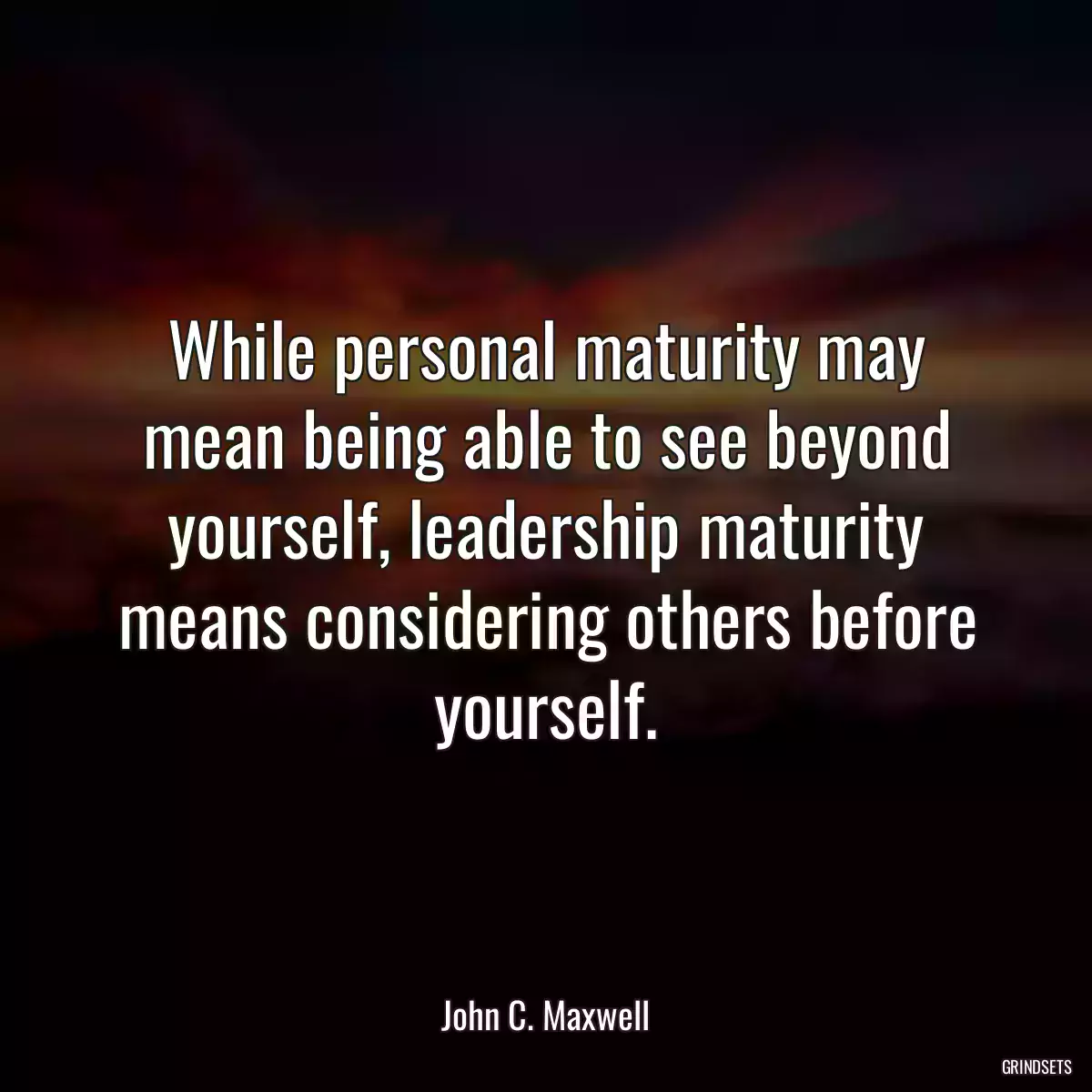 While personal maturity may mean being able to see beyond yourself, leadership maturity means considering others before yourself.