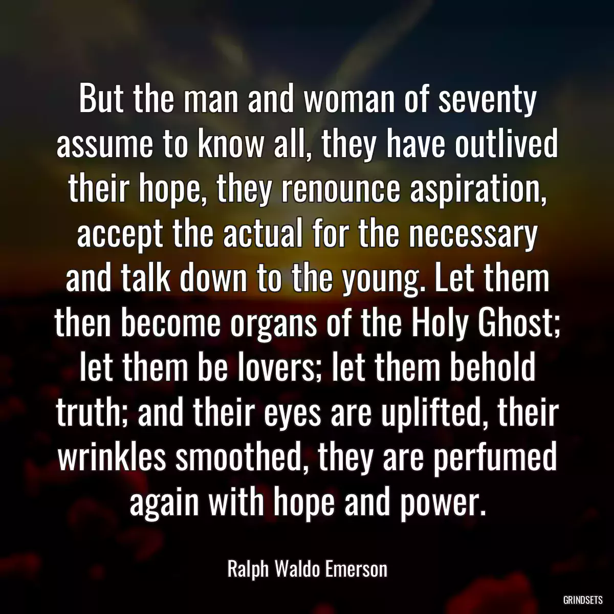 But the man and woman of seventy assume to know all, they have outlived their hope, they renounce aspiration, accept the actual for the necessary and talk down to the young. Let them then become organs of the Holy Ghost; let them be lovers; let them behold truth; and their eyes are uplifted, their wrinkles smoothed, they are perfumed again with hope and power.