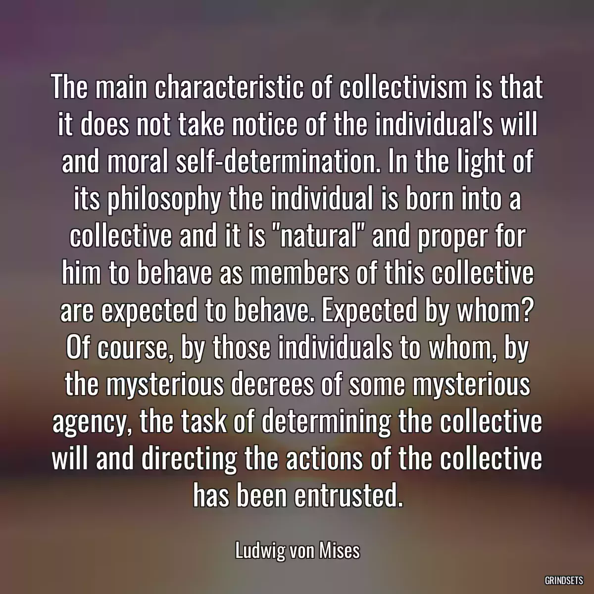 The main characteristic of collectivism is that it does not take notice of the individual\'s will and moral self-determination. In the light of its philosophy the individual is born into a collective and it is \