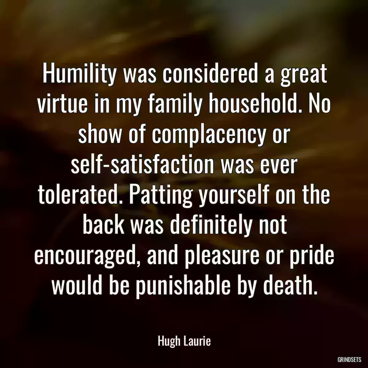 Humility was considered a great virtue in my family household. No show of complacency or self-satisfaction was ever tolerated. Patting yourself on the back was definitely not encouraged, and pleasure or pride would be punishable by death.