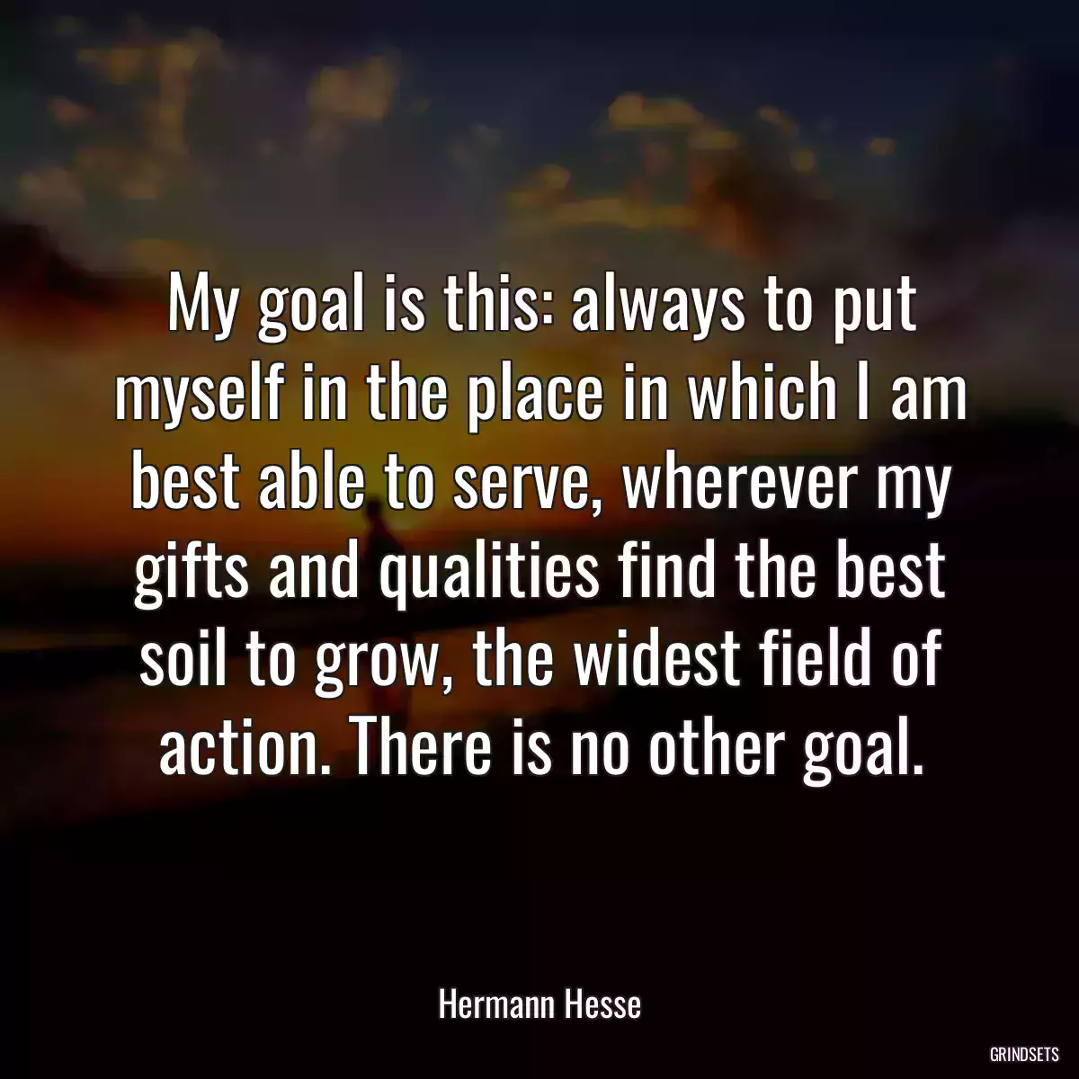 My goal is this: always to put myself in the place in which I am best able to serve, wherever my gifts and qualities find the best soil to grow, the widest field of action. There is no other goal.