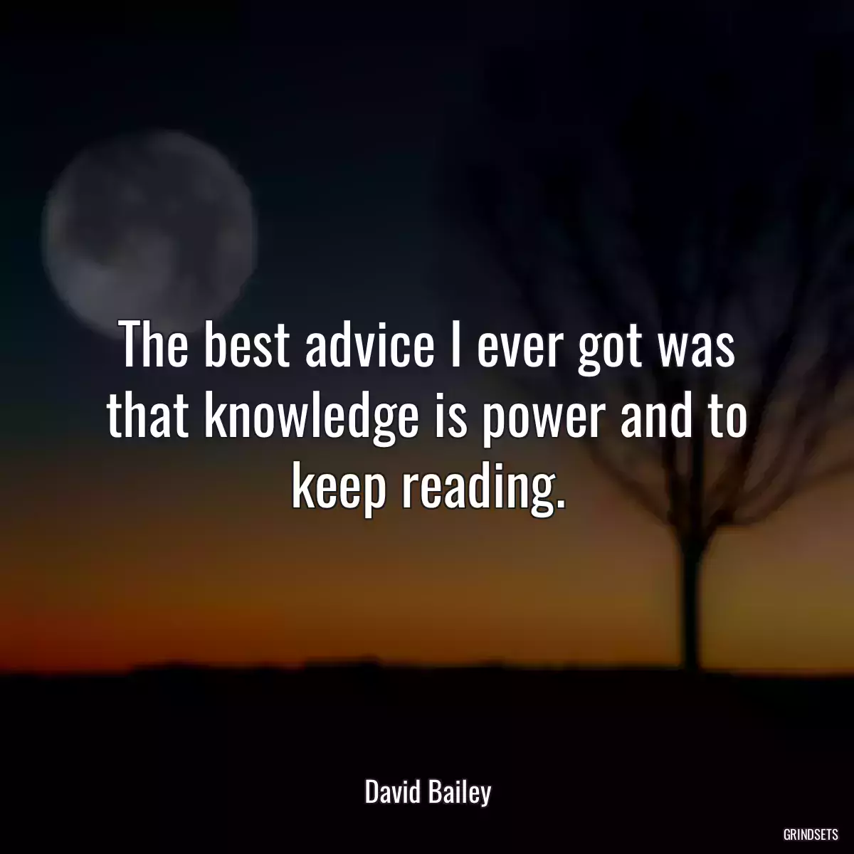 The best advice I ever got was that knowledge is power and to keep reading.