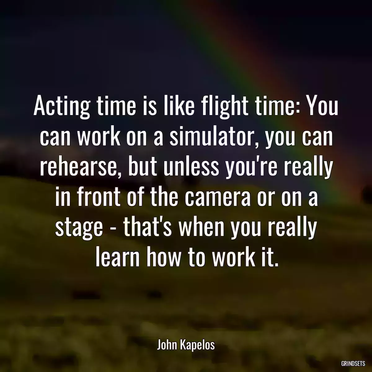 Acting time is like flight time: You can work on a simulator, you can rehearse, but unless you\'re really in front of the camera or on a stage - that\'s when you really learn how to work it.