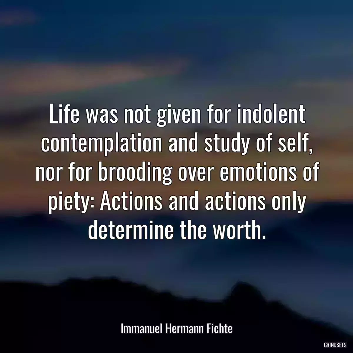 Life was not given for indolent contemplation and study of self, nor for brooding over emotions of piety: Actions and actions only determine the worth.