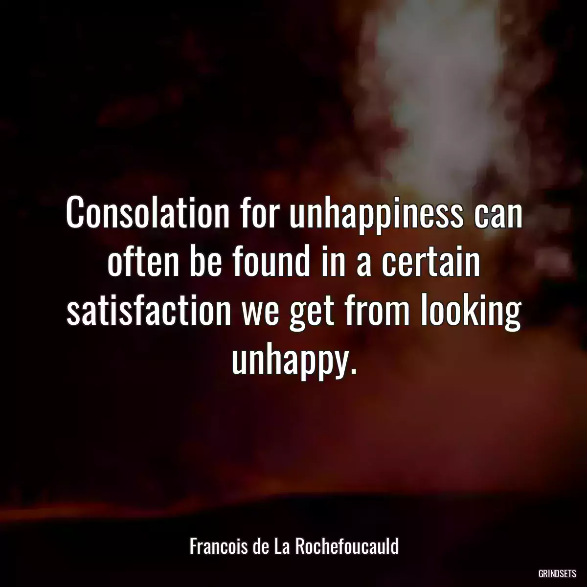 Consolation for unhappiness can often be found in a certain satisfaction we get from looking unhappy.