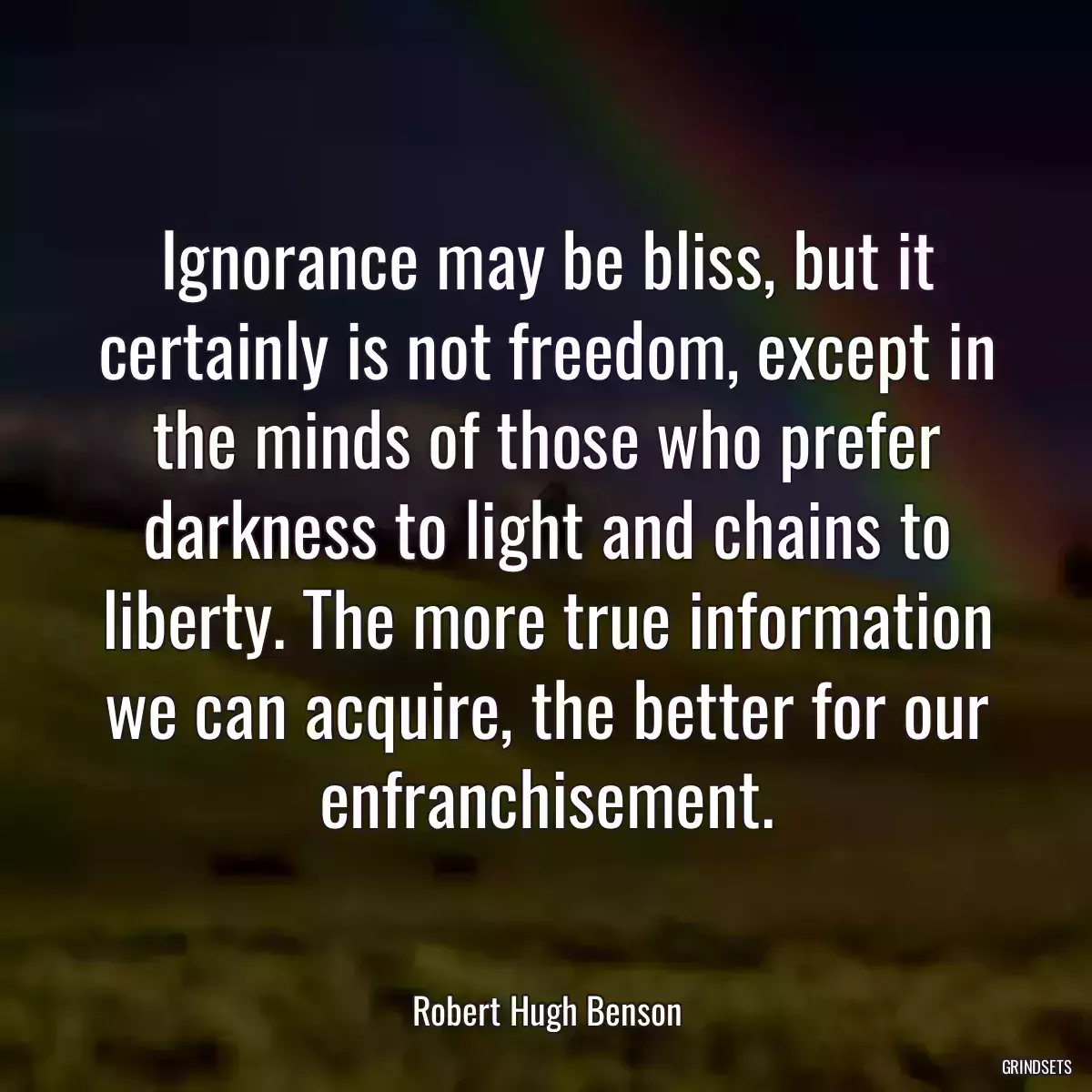 Ignorance may be bliss, but it certainly is not freedom, except in the minds of those who prefer darkness to light and chains to liberty. The more true information we can acquire, the better for our enfranchisement.