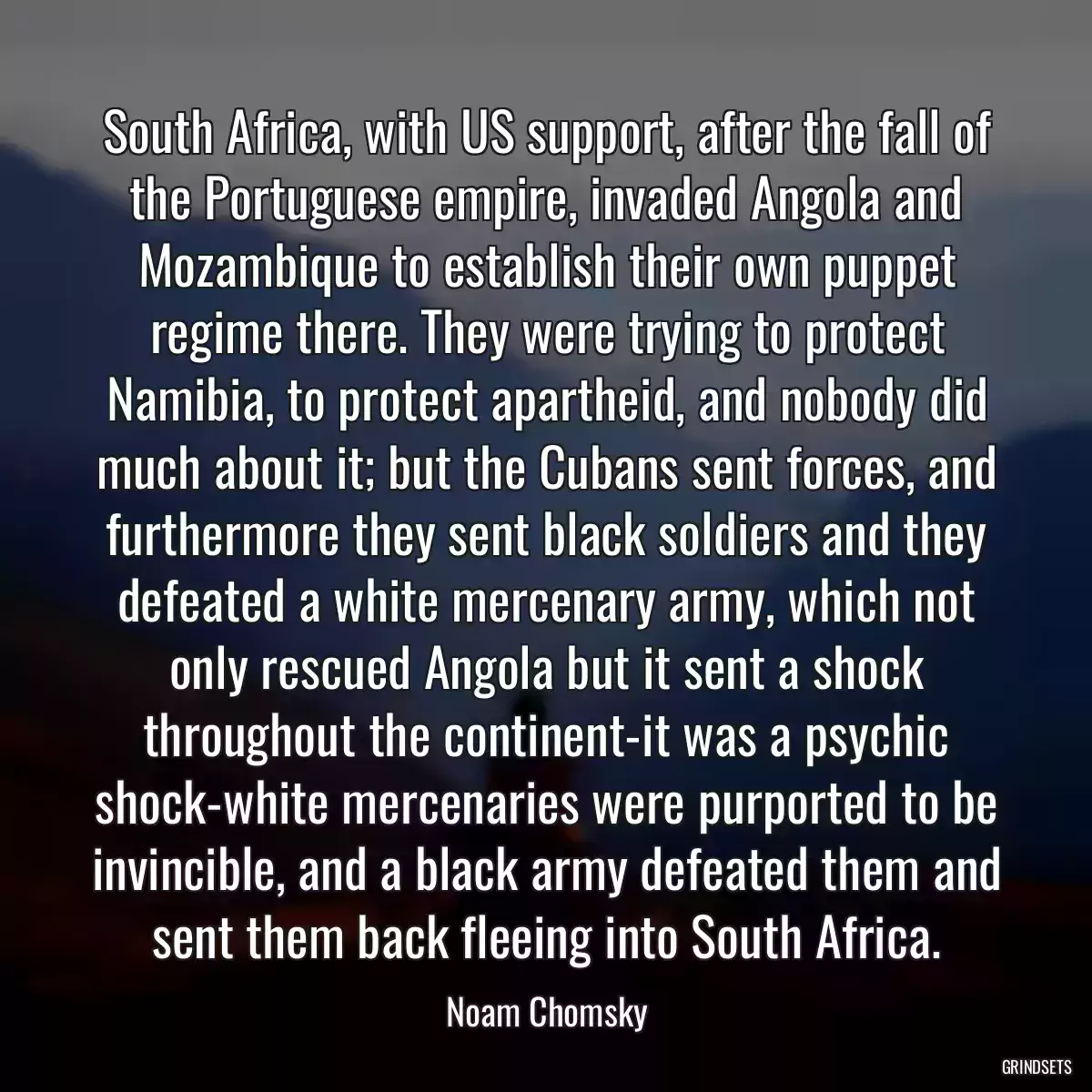 South Africa, with US support, after the fall of the Portuguese empire, invaded Angola and Mozambique to establish their own puppet regime there. They were trying to protect Namibia, to protect apartheid, and nobody did much about it; but the Cubans sent forces, and furthermore they sent black soldiers and they defeated a white mercenary army, which not only rescued Angola but it sent a shock throughout the continent-it was a psychic shock-white mercenaries were purported to be invincible, and a black army defeated them and sent them back fleeing into South Africa.