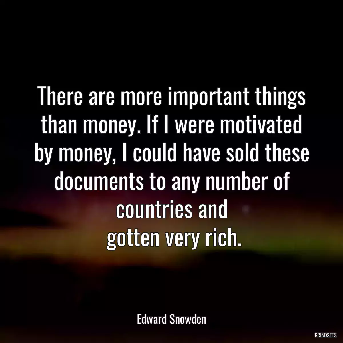 There are more important things than money. If I were motivated by money, I could have sold these documents to any number of countries and
 gotten very rich.