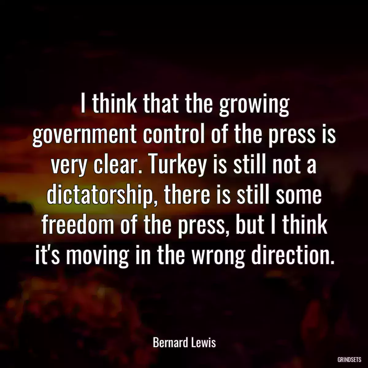 I think that the growing government control of the press is very clear. Turkey is still not a dictatorship, there is still some freedom of the press, but I think it\'s moving in the wrong direction.