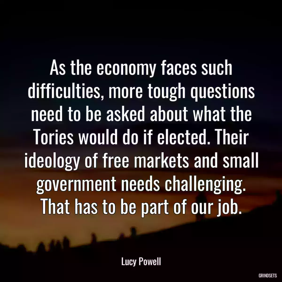 As the economy faces such difficulties, more tough questions need to be asked about what the Tories would do if elected. Their ideology of free markets and small government needs challenging. That has to be part of our job.