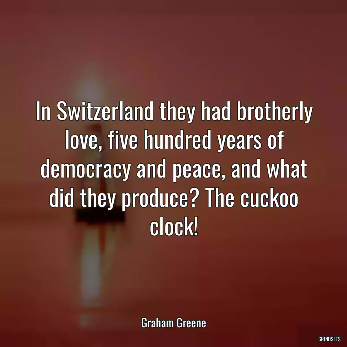 In Switzerland they had brotherly love, five hundred years of democracy and peace, and what did they produce? The cuckoo clock!