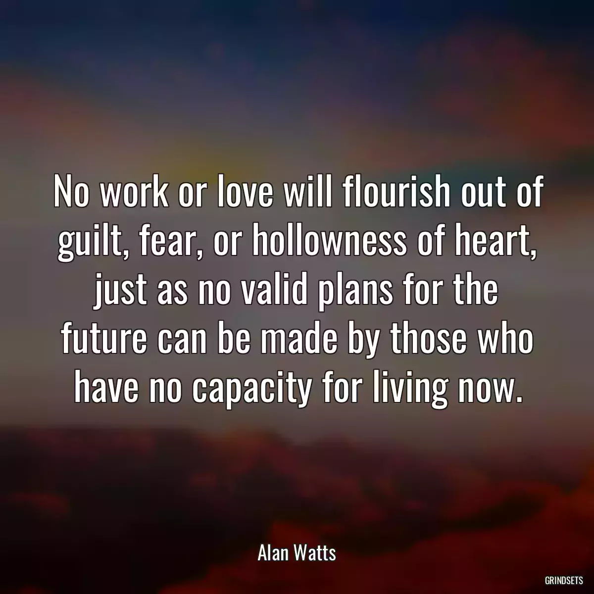 No work or love will flourish out of guilt, fear, or hollowness of heart, just as no valid plans for the future can be made by those who have no capacity for living now.