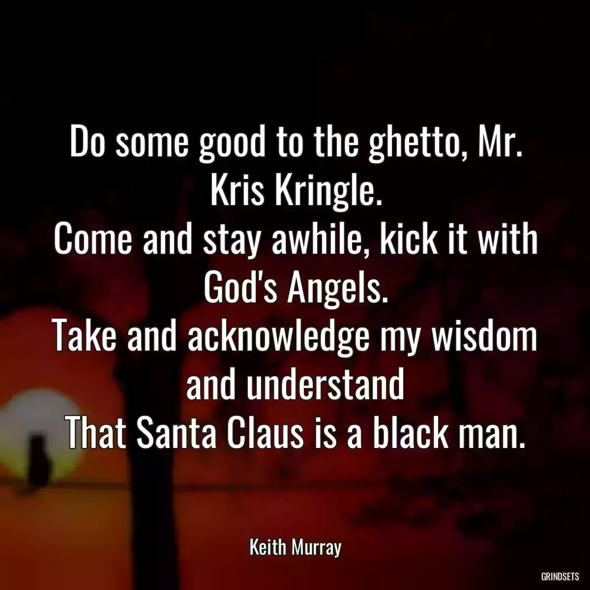 Do some good to the ghetto, Mr. Kris Kringle.
Come and stay awhile, kick it with God\'s Angels.
Take and acknowledge my wisdom and understand
That Santa Claus is a black man.