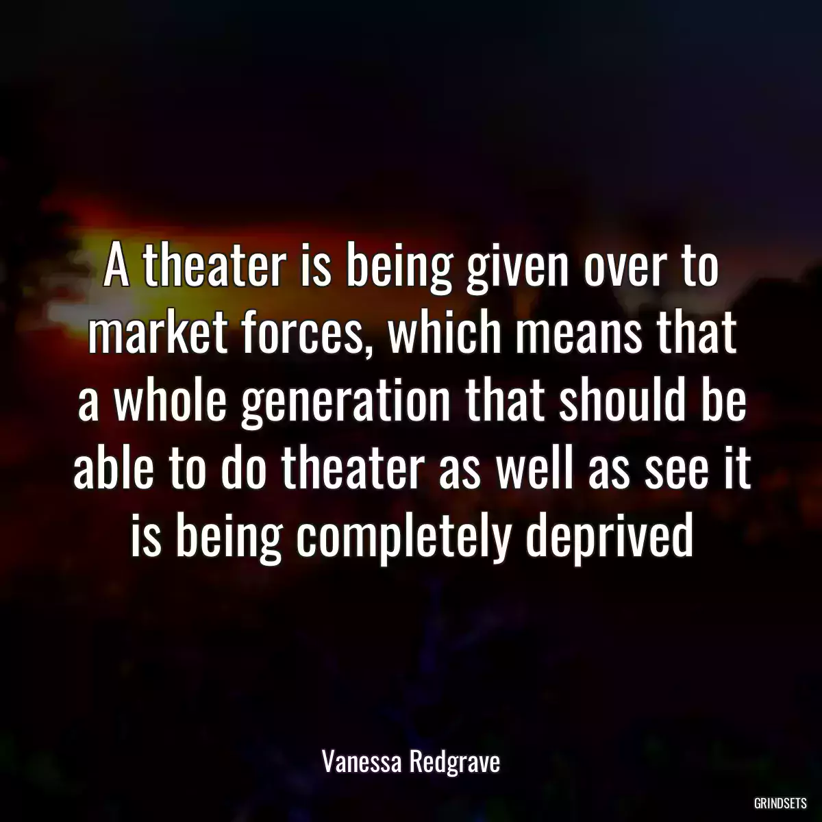 A theater is being given over to market forces, which means that a whole generation that should be able to do theater as well as see it is being completely deprived