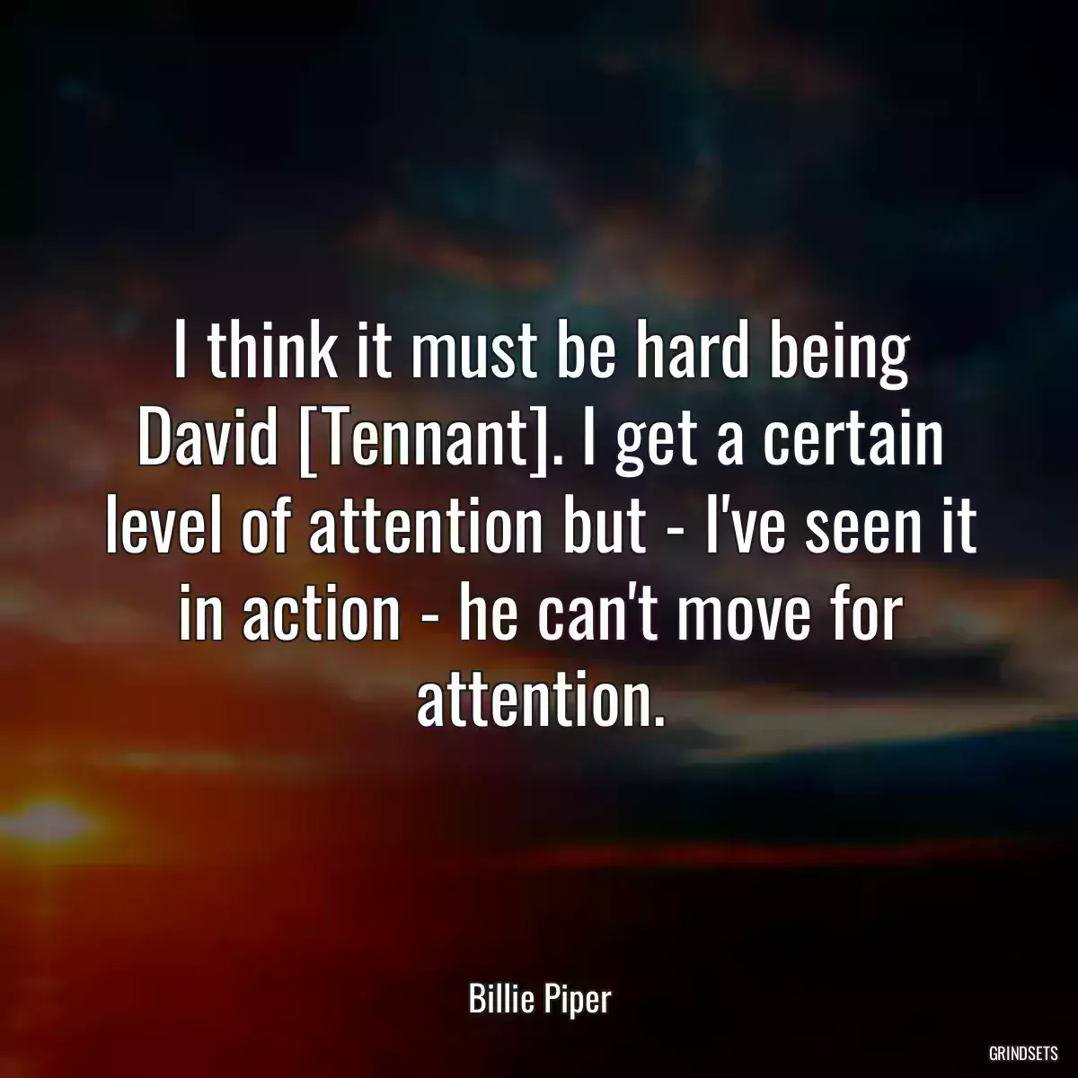 I think it must be hard being David [Tennant]. I get a certain level of attention but - I\'ve seen it in action - he can\'t move for attention.