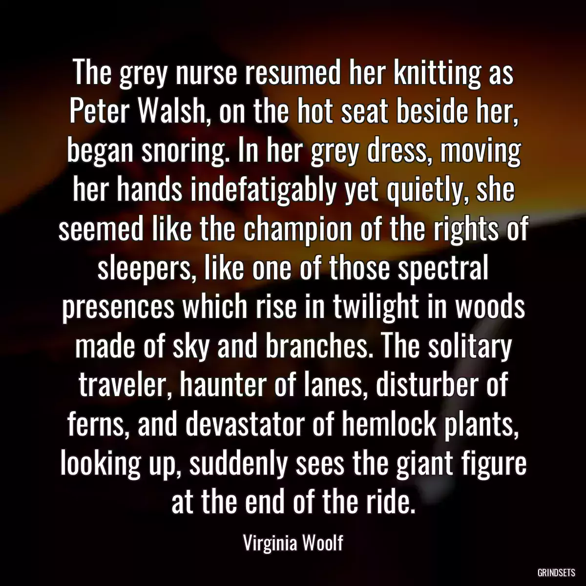 The grey nurse resumed her knitting as Peter Walsh, on the hot seat beside her, began snoring. In her grey dress, moving her hands indefatigably yet quietly, she seemed like the champion of the rights of sleepers, like one of those spectral presences which rise in twilight in woods made of sky and branches. The solitary traveler, haunter of lanes, disturber of ferns, and devastator of hemlock plants, looking up, suddenly sees the giant figure at the end of the ride.