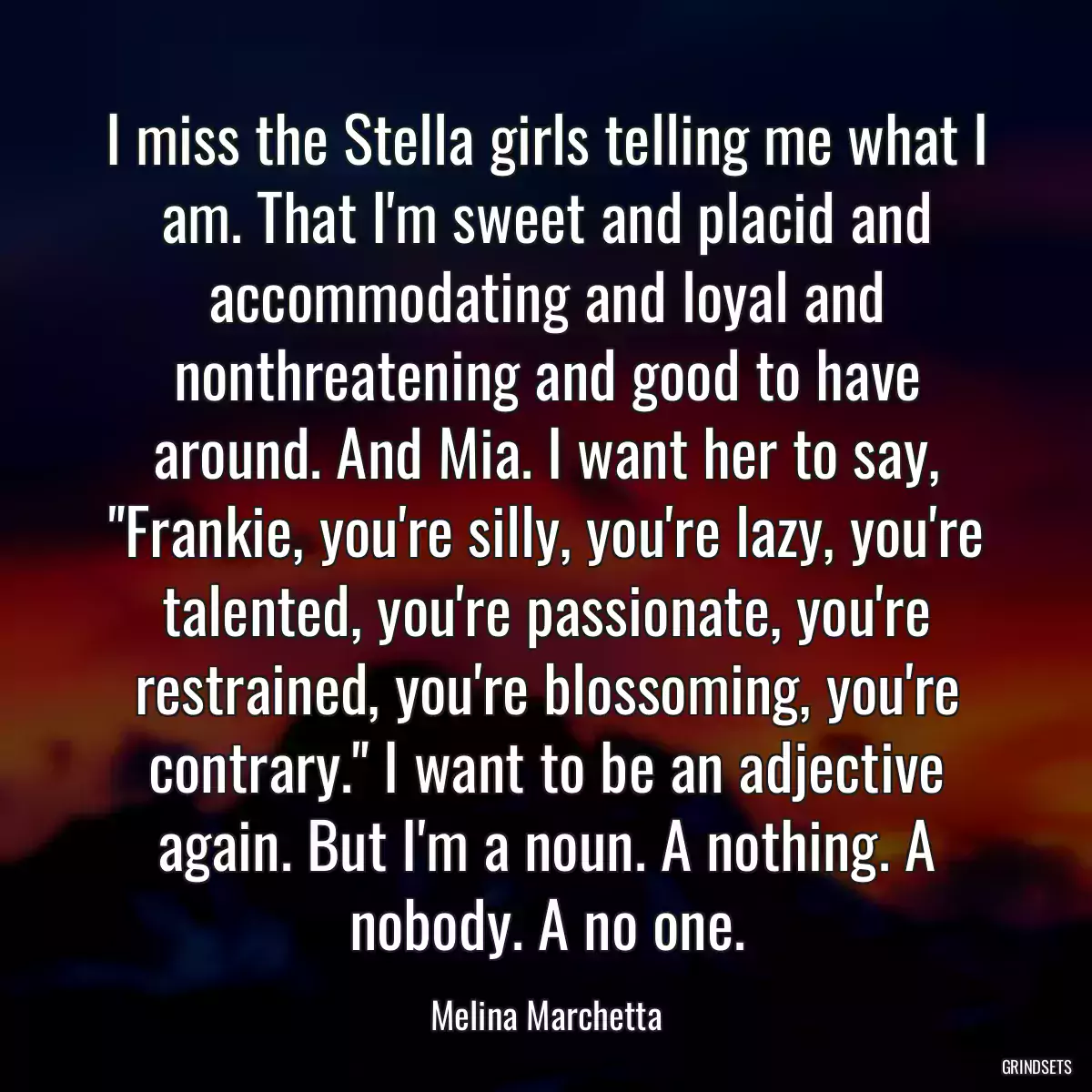 I miss the Stella girls telling me what I am. That I\'m sweet and placid and accommodating and loyal and nonthreatening and good to have around. And Mia. I want her to say, \