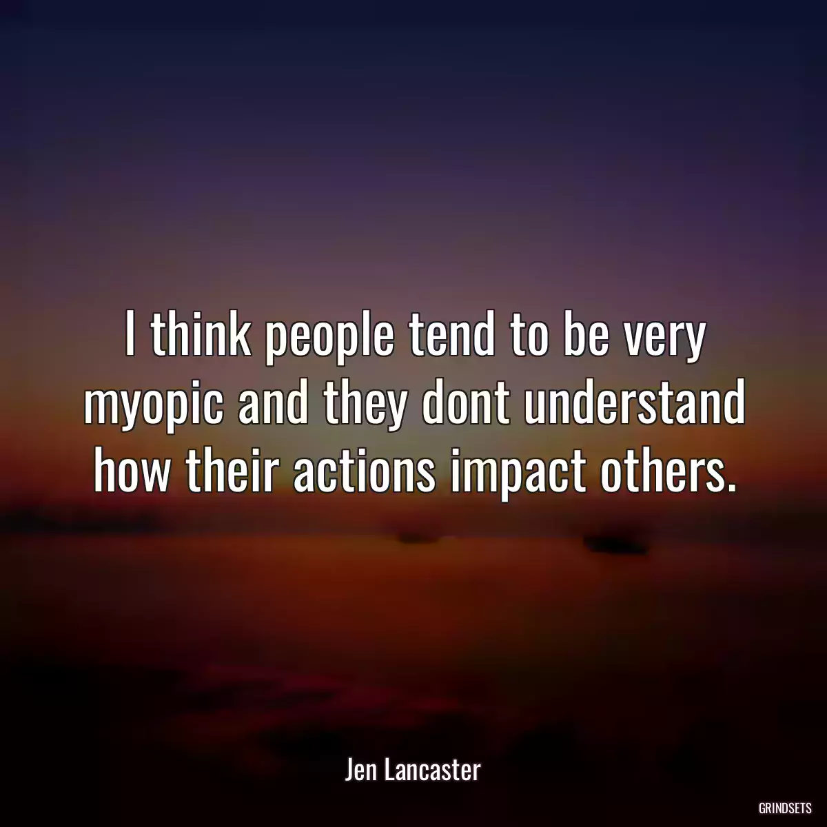 I think people tend to be very myopic and they dont understand how their actions impact others.