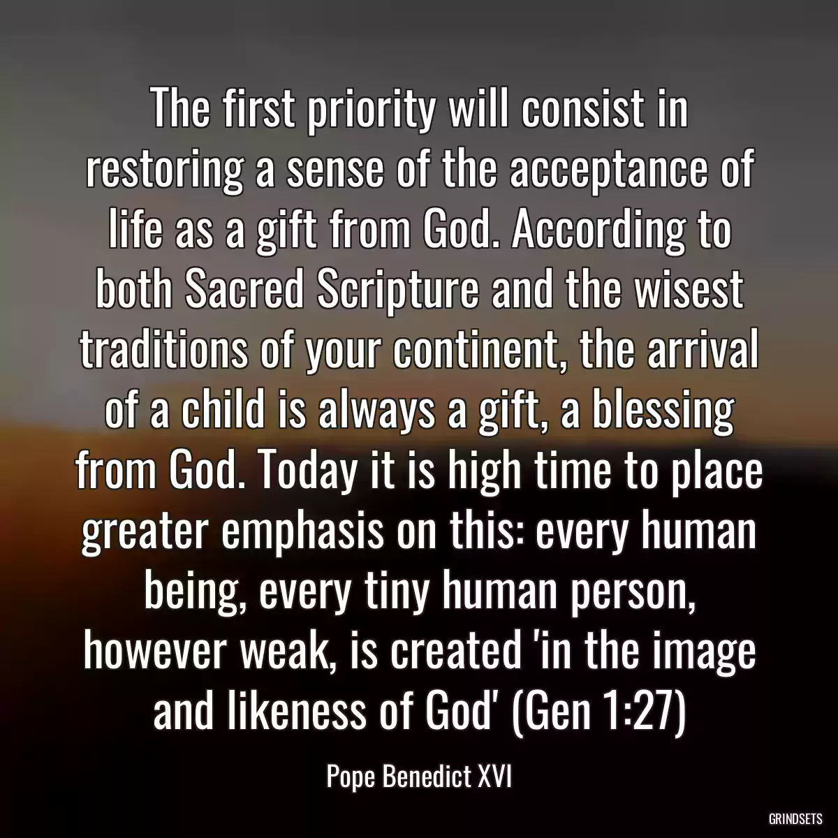 The first priority will consist in restoring a sense of the acceptance of life as a gift from God. According to both Sacred Scripture and the wisest traditions of your continent, the arrival of a child is always a gift, a blessing from God. Today it is high time to place greater emphasis on this: every human being, every tiny human person, however weak, is created \'in the image and likeness of God\' (Gen 1:27)