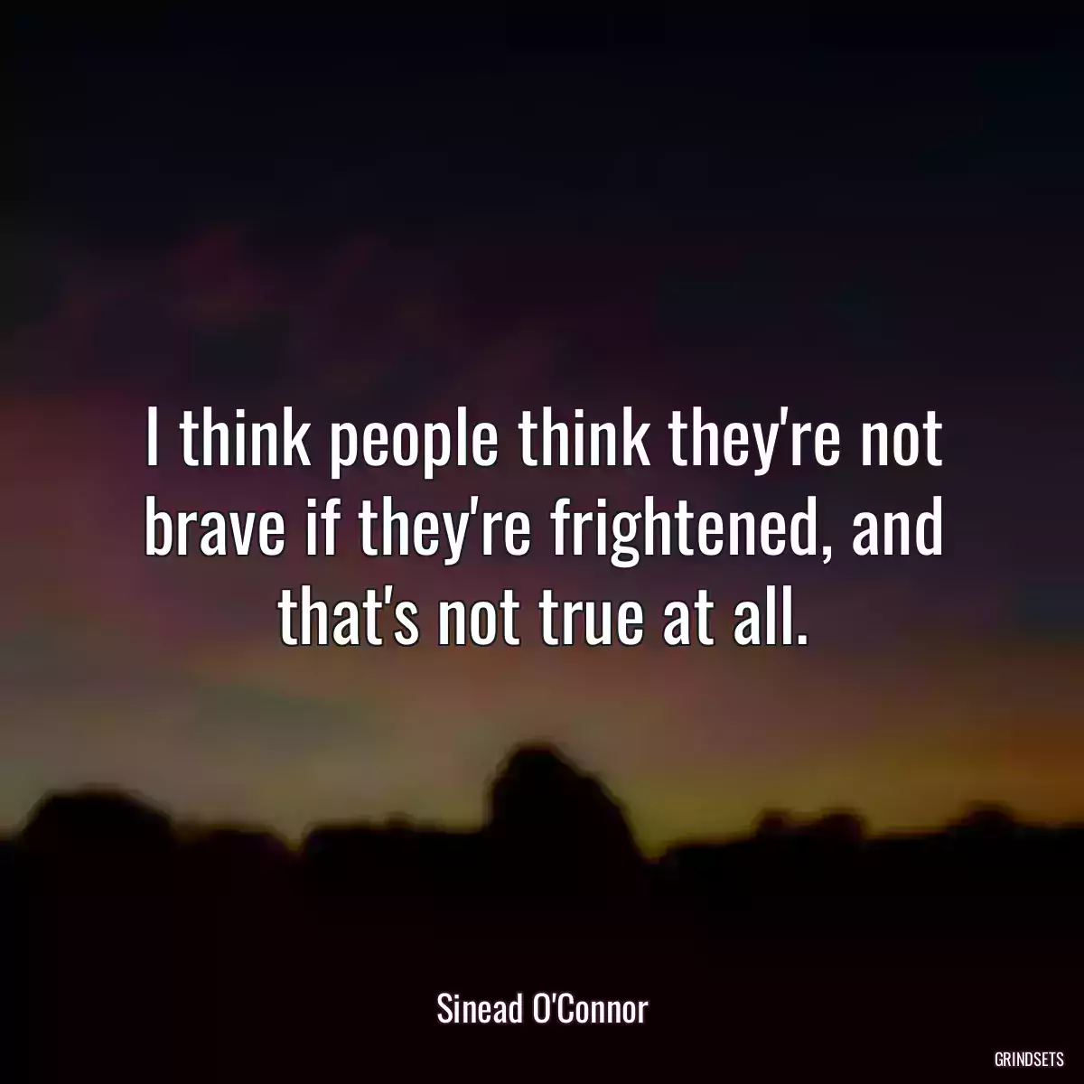 I think people think they\'re not brave if they\'re frightened, and that\'s not true at all.